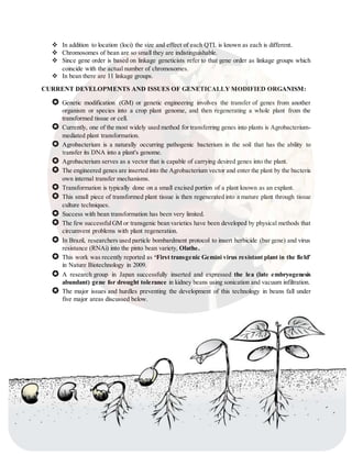  In addition to location (loci) the size and effect of each QTL is known as each is different.
 Chromosomes of bean are so small they are indistinguishable.
 Since gene order is based on linkage geneticists refer to that gene order as linkage groups which
coincide with the actual number of chromosomes.
 In bean there are 11 linkage groups.
CURRENT DEVELOPMENTS AND ISSUES OF GENETICALLY MODIFIED ORGANISM:
 Genetic modification (GM) or genetic engineering involves the transfer of genes from another
organism or species into a crop plant genome, and then regenerating a whole plant from the
transformed tissue or cell.
 Currently, one of the most widely used method for transferring genes into plants is Agrobacterium-
mediated plant transformation.
 Agrobacterium is a naturally occurring pathogenic bacterium in the soil that has the ability to
transfer its DNA into a plant's genome.
 Agrobacterium serves as a vector that is capable of carrying desired genes into the plant.
 The engineered genes are inserted into the Agrobacterium vector and enter the plant by the bacteria
own internal transfer mechanisms.
 Transformation is typically done on a small excised portion of a plant known as an explant.
 This small piece of transformed plant tissue is then regenerated into a mature plant through tissue
culture techniques.
 Success with bean transformation has been very limited.
 The few successfulGM or transgenic bean varieties have been developed by physical methods that
circumvent problems with plant regeneration.
 In Brazil, researchers used particle bombardment protocol to insert herbicide (bar gene) and virus
resistance (RNAi) into the pinto bean variety, Olathe.
 This work was recently reported as ‘First transgenic Gemini virus resistant plant in the field’
in Nature Biotechnology in 2009.
 A research group in Japan successfully inserted and expressed the lea (late embryogenesis
abundant) gene for drought tolerance in kidney beans using sonication and vacuum infiltration.
 The major issues and hurdles preventing the development of this technology in beans fall under
five major areas discussed below.
 In the U.S. there have been no reports on the development of GM beans in the scientific literature.
 