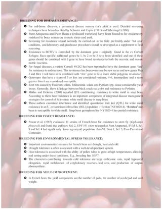 BREEDING FOR DISEASE RESISTANCE:
 For soil-borne diseases, a permanent disease nursery (sick plot) is used. Detailed screening
techniques have been described by Schuster and Coyne (1981) and Silbernagel (1986).
 Pant Anupama and Pant Bean 2 (released varieties) have been found to be moderately
resistant to bean common mosaic virus and rust.
 Screening for resistance should normally be carried out in the field preferably under ‘hot spot’
conditions, and laboratory and glasshouse procedures should be developed as a supplement to field
screening.
 Resistance to BCMV is controlled by the dominant gene I originally found in the cv Corbett
Refugee. Race specific additional genes bc 1, bc 2 or bc 3 have been identified and one of these
genes should be combined with I gene to have broad resistance to both the necrotic and mosaic
mottle reactions.
 For fungal diseases, a variety Cornell 49/242 has been reported to have the dominant gene ‘Are’
for resistance to anthracnose. This resistance has been overcome by new races and new genes Mex
2 and Mex 3 will have to be combined with ‘Are’ gene to have more stable polygenic resistance.
 Genotypes that have a score of 3 or less are considered resistant, 4-6, intermediate and a score
greater than 6 are considered susceptible.
 Root rots causedby Fusarium solani, Rhizoctonia solani and Pythium spp. cause considerable yield
losses. Generally, there is linkage between black seed coat color and resistance to Pythium.
 Miklas and Delorme (2003) reported QTL conditioning resistance to white mold in snap bean.
According to them host resistance is an important component of integrated disease management
strategies for control of Sclerotinia white mold disease in snap bean.
 These authors examined inheritance and identified quantitative trait loci (QTL) for white mold
resistance in anF5.7 recombinant inbred line (RIL)population (‘Benton’/NY6020-4). ‘Benton’snap
bean is susceptible to white mold. Snap bean germplasm line NY6020-4 has partial resistance.
BREEDING FOR INSECT RESISTANCE:
 Pawar et al. (1987) evaluated 11 strains of French bean for resistance to stem fly (Ophiomya
phaseoli) and found that cultivars Sel. 2, UPF 191 (now released as Pant Anupama), SVM 1, Sel.
9 and Sel. 4 had significantly lower agromyzid population than VL Boni 1, Sel. 5, Pusa Parvatiand
Contender.
BREEDING FOR ENVIRONMENTAL STRESS TOLERANCE:
 Important environmental stresses for French bean are drought, heat and cold.
 Drought tolerance is often associated with a well-developed root system.
 Heat tolerance is associated with the ability of pollen tubes to grow at high temperatures,allowing
pod setting under these conditions. E.g., breeding line 5BP7
 The characters contributing towards cold tolerance are large embryonic axis, rapid hypocotyl
elongation, rapid mobilization of cotyledonary reserves, leaf area, and production of surplus
photosynthate.
BREEDING FOR YIELD IMPROVEMENT:
 In French bean, the yield components are the number of pods, the number of seeds/pod and seed
weight.
 