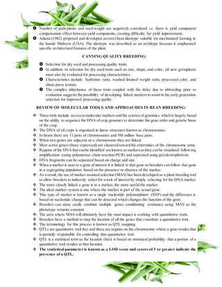  Number of pods/plants and seed weight are negatively correlated, i.e. there is yield component
compensation effect between yield components, creating difficulty for yield improvement.
 Adams (1982) proposed and developed an erect bean ideotype suitable for mechanized farming in
the humid Midwest (USA). The ideotype was described as an architype because it emphasized
specific architectural features of the plant.
CANNING QUALITY BREEDING:
 Selection for dry seed and processing quality traits.
 In addition to selection for dry seed traits such as size, shape, and color, all new germplasm
must also be evaluated for processing characteristics.
 Characteristics include: hydration ratio, washed drained weight ratio, processed color, and
shear press texture.
 The complex inheritance of these traits coupled with the delay due to inbreeding prior to
evaluation suggests the possibility of developing linked markersto assist in the early generation
selection for improved processing quality.
REVIEW OF MOLECULAR TOOLS AND APPROACHES IN BEAN BREEDING:
 These tools include accesstomolecular markersand the science of genomics which is largely based
on the ability to sequence the DNA of crop genomes to determine the gene order and genetic basis
of the crop.
 The DNA of all crops is organized in linear structures known as chromosomes.
 In beans there are 11 pairs of chromosomes and 588 million base pairs.
 When two genes are adjacent on a chromosome they are linked.
 Most active genes (those expressed) are clustered toward the extremities of the chromosome arms.
 Regions of the DNAthatcanbe identified are known asmarkersasthey canbe visualized following
amplification (using polymerase chain reaction-PCR) and separated using gel electrophoresis.
 DNA fragments can be separated based on charge and size.
 When a marker is near to a gene of interest it is linked to that gene so breeders can follow that gene
in a segregating population based on the presence or absence of the marker.
 As a result, the use of marker-assisted selection (MAS) has been developed as a plant breeding tool
to allow breeders to indirectly select for a trait of interest by simply selecting for the DNA marker.
 The more closely linked a gene is to a marker, the more useful the marker.
 The ideal marker system is one where the marker is part of the actual gene.
 This type of marker is known as a single nucleotide polymorphism (SNP) and the difference is
based on nucleotide change that can be detected which changes the function of the gene.
 Breeders can more easily combine multiple genes conditioning resistance using MAS as the
phenotype remains constant.
 The area where MAS will ultimately have the most impact is working with quantitative traits.
 Breeders have a method to map the location of all the genes that constitute a quantitative trait.
 The terminology for this process is known as QTL mapping.
 QTLs are quantitative trait loci and these are regions on the chromosome where a gene resides that
is partially responsible for controlling that quantitative trait.
 QTL is a statistical term as the location (loci) is based on statistical probability that a portion of a
quantitative trait resides at that location.
 The statistical parameter is known as a LOD score and scores of 3 or greater indicate the
presence of a QTL.
 