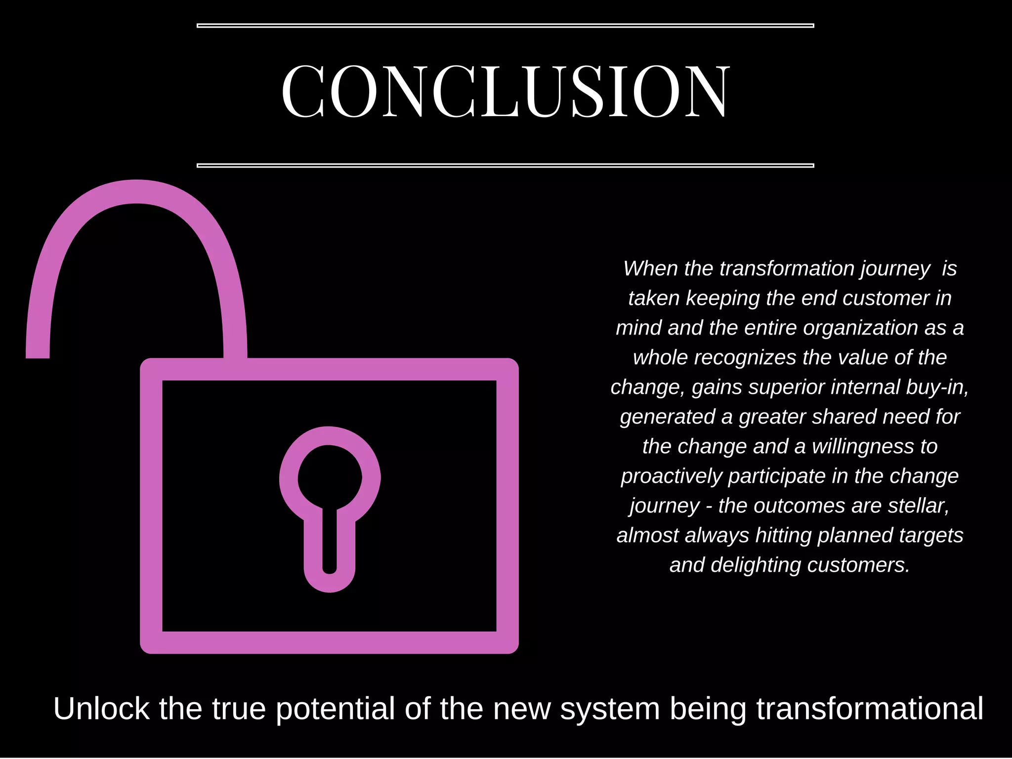 CONCLUSION
When the transformation journey is
taken keeping the end customer in
mind and the entire organization as a
whole recognizes the value of the
change, gains superior internal buy-in,
generated a greater shared need for
the change and a willingness to
proactively participate in the change
journey - the outcomes are stellar,
almost always hitting planned targets
and delighting customers.
Unlock the true potential of the new system being transformational
 