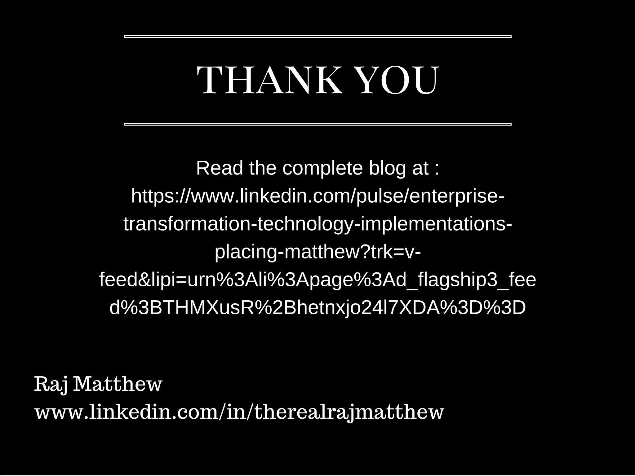 thank you
Read the complete blog at :
https://www.linkedin.com/pulse/enterprise-
transformation-technology-implementations-
placing-matthew?trk=v-
feed&lipi=urn%3Ali%3Apage%3Ad_flagship3_fee
d%3BTHMXusR%2Bhetnxjo24l7XDA%3D%3D
Raj Matthew
www.linkedin.com/in/therealrajmatthew
 