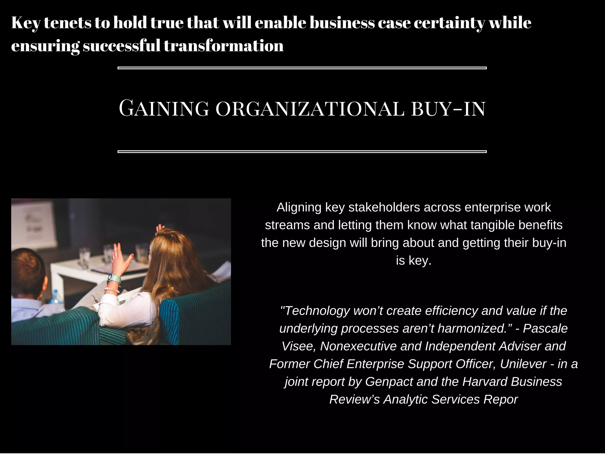 Key tenets to hold true that will enable business case certainty while
ensuring successful transformation
Gaining organizational buy-in
Aligning key stakeholders across enterprise work
streams and letting them know what tangible benefits
the new design will bring about and getting their buy-in
is key.
"Technology won’t create efficiency and value if the
underlying processes aren’t harmonized.” - Pascale
Visee, Nonexecutive and Independent Adviser and
Former Chief Enterprise Support Officer, Unilever - in a
joint report by Genpact and the Harvard Business
Review’s Analytic Services Repor
 