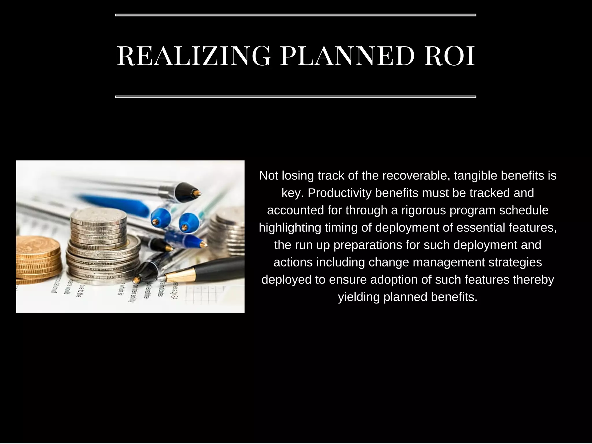 realizing planned roi
Not losing track of the recoverable, tangible benefits is
key. Productivity benefits must be tracked and
accounted for through a rigorous program schedule
highlighting timing of deployment of essential features,
the run up preparations for such deployment and
actions including change management strategies
deployed to ensure adoption of such features thereby
yielding planned benefits.
 