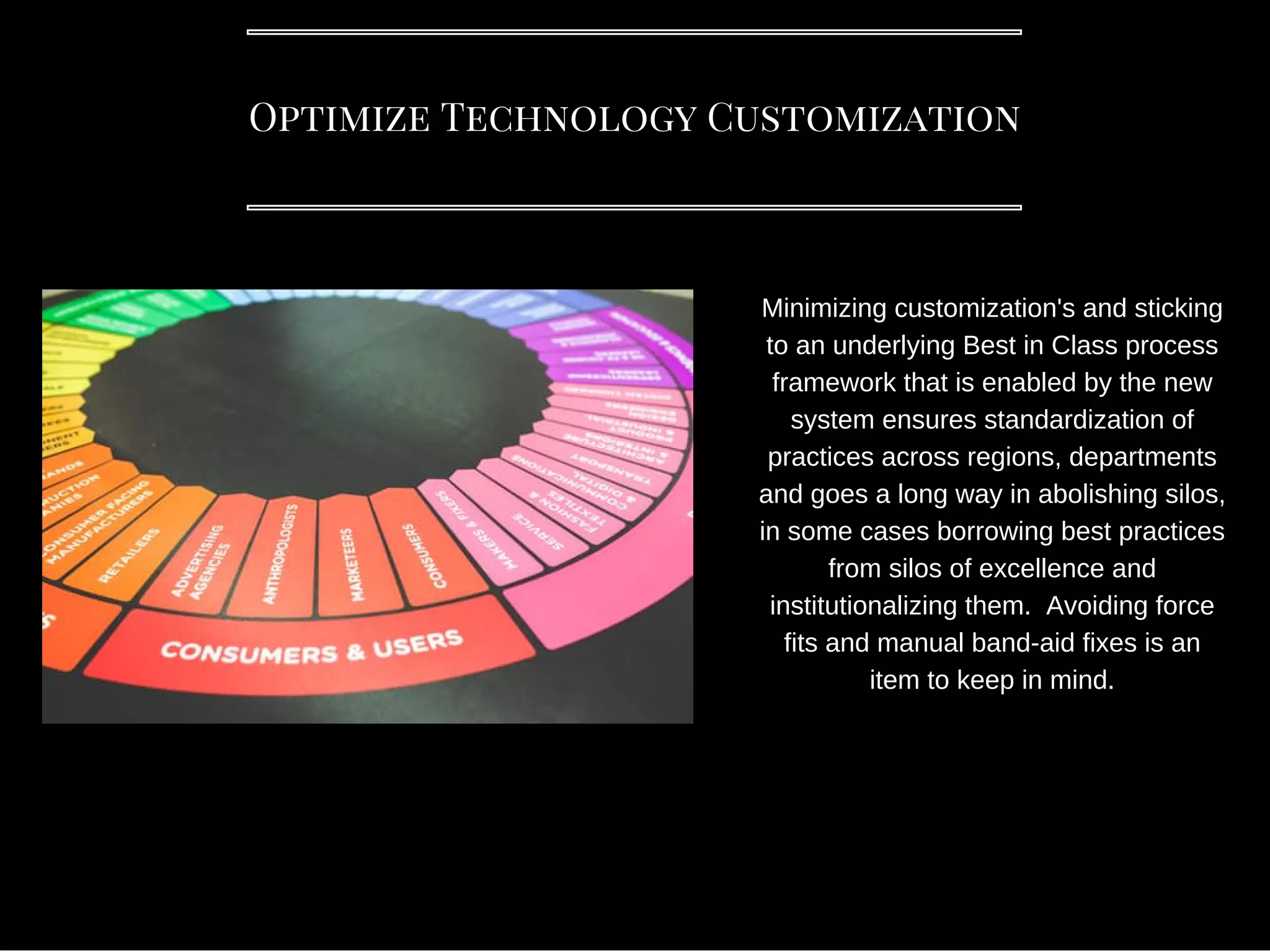 Optimize Technology Customization
Minimizing customization's and sticking
to an underlying Best in Class process
framework that is enabled by the new
system ensures standardization of
practices across regions, departments
and goes a long way in abolishing silos,
in some cases borrowing best practices
from silos of excellence and
institutionalizing them. Avoiding force
fits and manual band-aid fixes is an
item to keep in mind.
 
