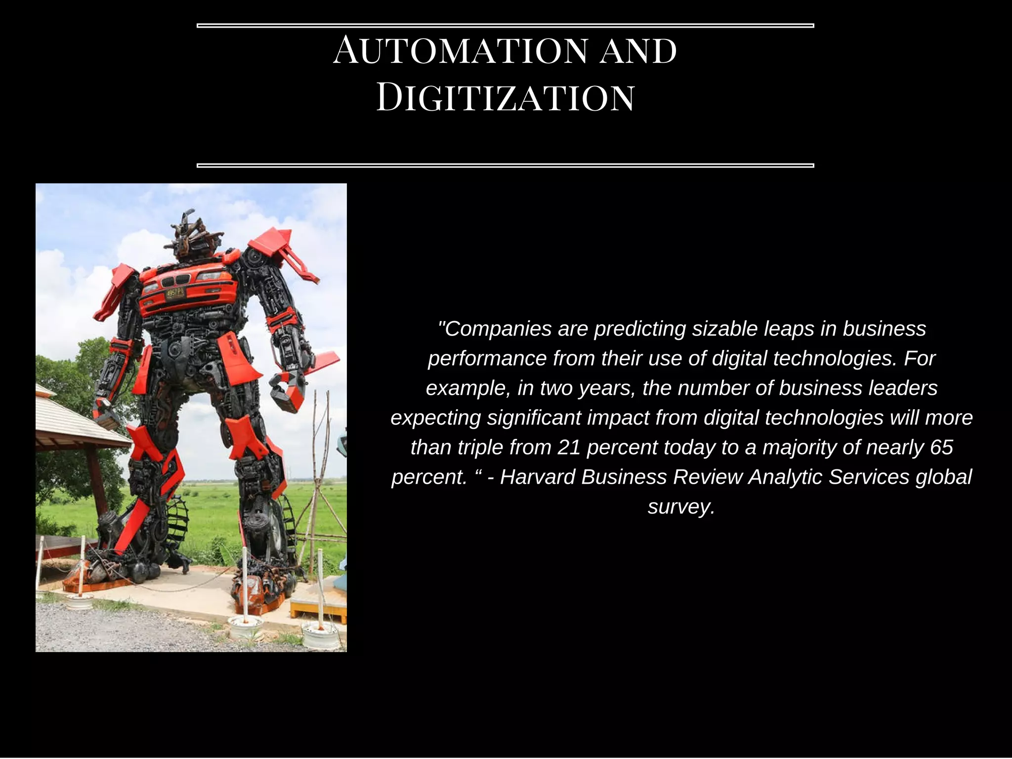 Automation and
Digitization
"Companies are predicting sizable leaps in business
performance from their use of digital technologies. For
example, in two years, the number of business leaders
expecting significant impact from digital technologies will more
than triple from 21 percent today to a majority of nearly 65
percent. “ - Harvard Business Review Analytic Services global
survey.
 