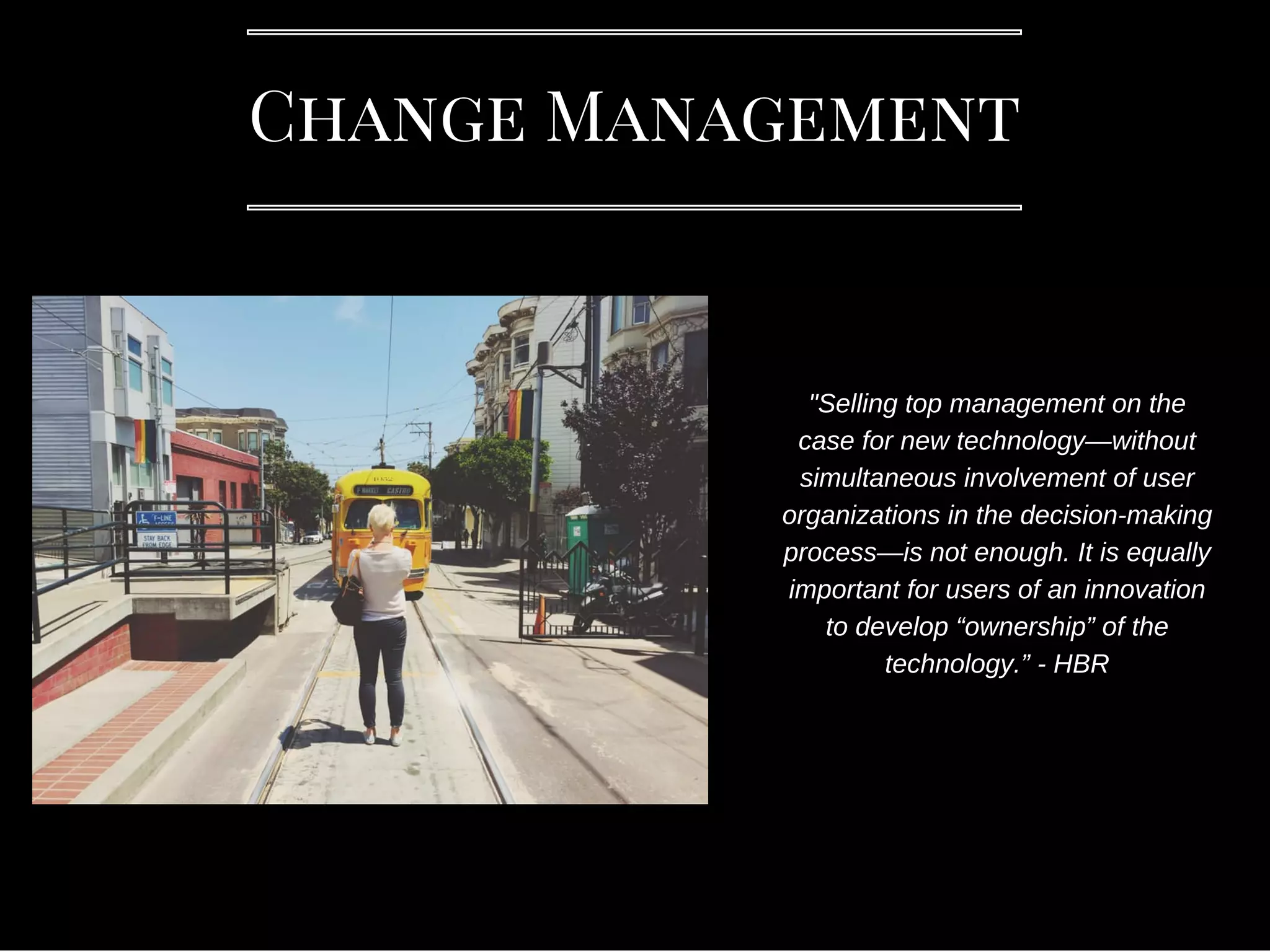Change Management
"Selling top management on the
case for new technology—without
simultaneous involvement of user
organizations in the decision-making
process—is not enough. It is equally
important for users of an innovation
to develop “ownership” of the
technology.” - HBR
 