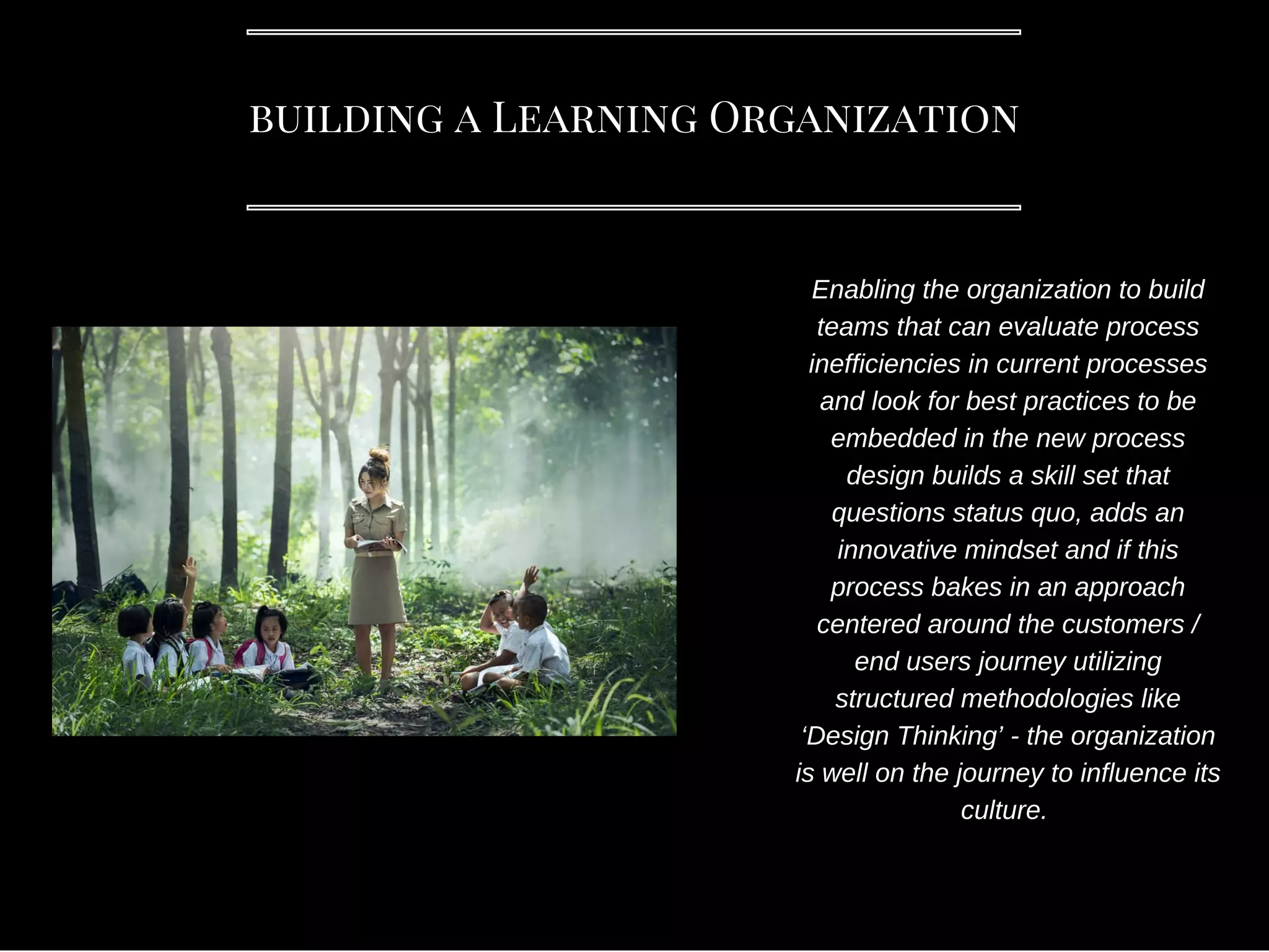 building a Learning Organization
Enabling the organization to build
teams that can evaluate process
inefficiencies in current processes
and look for best practices to be
embedded in the new process
design builds a skill set that
questions status quo, adds an
innovative mindset and if this
process bakes in an approach
centered around the customers /
end users journey utilizing
structured methodologies like
‘Design Thinking’ - the organization
is well on the journey to influence its
culture.
 