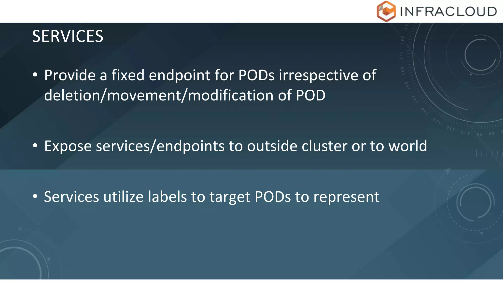 SERVICES
• Provide a fixed endpoint for PODs irrespective of
deletion/movement/modification of POD
• Expose services/endpoints to outside cluster or to world
• Services utilize labels to target PODs to represent
 