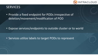 SERVICES
• Provide a fixed endpoint for PODs irrespective of
deletion/movement/modification of POD
• Expose services/endpoints to outside cluster or to world
• Services utilize labels to target PODs to represent
 