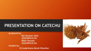 PRESENTATION ON CATECHU
~prepared by:
Raj Narayan Saha
2020/BPH/0105
Bilkis Hussain
2020/BPH/0104
~Guided by:
Dr.Sudarshana Borah Khanikor
 