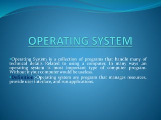 Operating System is a collection of programs that handle many of
technical details Related to using a computer. In many ways ,an
operating system is most important type of computer program.
Without it your computer would be useless.
Definition:-Operating system are program that manages resources,
provide user interface, and run applications.
 