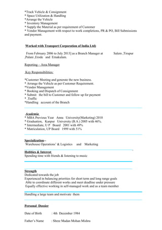 *Track Vehicle & Consignment
* Space Utilization & Handling
*Arrange the Vehicle
* Inventory Management
* Supply the Material as per requirement of Customer
* Vendor Management with respect to work completions, PR & PO, Bill Submissions
and payment.
Worked with Transport Corporation of India Ltd)
From February 2006 to July 2013] as a Branch Manager at Salem ,Tirupur
,Palani ,Erode and Ernakulam.
Reporting – Area Manager
Key Responsibilities:
*Customer Meeting and generate the new business.
* Arrange the Vehicle as per Customer Requirement.
*Vendor Management
* Booking and Dispatch of Consignment
* Submit the bill to Customer and follow up for payment
* .Traffic
*Handling account of the Branch
Academia
* MBA Previous Year Anna University(Marketing) 2010
* Graduation, Kanpur University (B.A.) 2005 with 46%.
* Intermediate, U P Board 2001 with 49%
* Matriculation, UP Board 1999 with 51%
Specialization--
Warehouse Operations’ & Logistics and Marketing
Hobbies & Interest
Spending time with friends & listening to music
Strength
Dedicated towards the job
Experienced in balancing priorities for short term and long range goals
Able to coordinate different works and meet deadline under pressure
Equally effective working in self-managed work and as a team member
Handling a large team and motivate them
Personal Dossier
Date of Birth : 4th December 1984
Father’s Name : Shree Madan Mohan Mishra
 