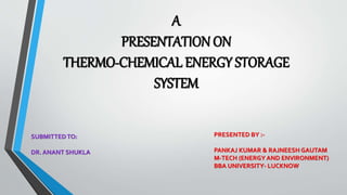 A 
PRESENTATION ON 
THERMO-CHEMICAL ENERGY STORAGE 
SYSTEM 
PRESENTED BY :- 
PANKAJ KUMAR & RAJNEESH GAUTAM 
M-TECH (ENERGY AND ENVIRONMENT) 
BBA UNIVERSITY- LUCKNOW 
SUBMITTED TO: 
DR. ANANT SHUKLA 
 