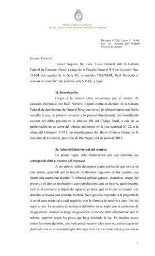 MinisterioPúblicodela Nación
FiscalíaGeneralN°4antela CámaraFederaldeCasaciónPenal
1
Excma. Cámara:
Javier Augusto De Luca, Fiscal General ante la Cámara
Federal de Casación Penal, a cargo de la Fiscalía General N°4 en los autos Nro.
16.664 del registro de la Sala IV, caratulados “RAJNERI, Raúl Norberto s/
recurso de casación”, me presento ante VV.EE. y digo:
1). Introducción.
Llegan a la cámara estas actuaciones por el recurso de
casación interpuesto por Raúl Norberto Rajneri contra la decisión de la Cámara
Federal de Apelaciones de General Roca que revocó el sobreseimiento que había
resuelto el juez de primera instancia y lo procesó directamente por considerarlo
coautor del delito previsto en el artículo 194 del Código Penal, a raíz de su
participación en un corte del tránsito automotor en la ruta nacional N° 22, a la
altura del kilómetro 1167.3, en inmediaciones del Barrio Colonia Fátima de la
localidad de Cervantes, provincia de Río Negro, el 4 de junio de 2011.
2). Admisibilidad formal del recurso.
En primer lugar, debo fundamentar por qué entiendo que
corresponde abrir el recurso del imputado.
A mi criterio debe despejarse cierta confusión que existe en
este asunto, generada por la mezcla de diversos requisitos de los recursos que
tienen una naturaleza distinta. El tribunal apelado (grados, instancias, etapas del
proceso), el tipo de resolución o acto jurisdiccional que se recurre, quién recurre,
cuál es el contenido u objeto del agravio, es decir, qué es lo que se recurre, qué
derecho se invoca para recurrir, etcétera. No es posible responder a la pregunta de
si en el caso existe tal o cual requisito, con la fórmula de recurrir a otro. Uno no
suple a otro. La ausencia de sentencia definitiva no se suple con la existencia de
un gravamen. Aunque se tenga un gravamen, el recurso debe interponerse ante el
tribunal superior según los pasos que haya diseñado la ley. En muchos casos,
contra la misma decisión, una parte puede recurrir y las otras no; existen agravios
dentro de una misma decisión que dan lugar a un recurso inmediato (ej. non bis in
Dictamen n° 7511 Causa Nº 16.664,
Sala IV, “Rajneri, Raúl Norberto
s/recurso de casación”
 