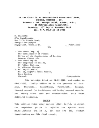 1
IN THE COURT OF II METROPOLITAN MAGISTRATE COURT,
EGMORE, CHENNAI – 08.
Present : Tmt. Roslyn Durai, B.Com., M.L.,
                II Metropolitan Magistrate,
Tuesday,  10th
 day of November 2019
Crl. M.P. No.8663 of 2020
R. Umapathy,
S/o. Ramalingam,
No. 73/1, Lloyds Road, 
Periyar Padippagam,
Royapettah, Chennai­14. ...Petitioner
V/s
1. The State, rep. by 
   The Commissioner of Police,
   Office of the Commissioner of Police,
   Vepery, Chennai­7.
2. The State rep by
   The Inspector of Police,
   D1 Police Station,
   Triplicane, Chennai.
3. Mr. Rajini Kanth, 
   No, 18, Raghava veera Avenue,
   Poes Garden,
   Chennai.  …Respondents
  This petition filed on 04­03­2020, and coming on
09­03­2020,   finally   before   me   in   the   presence   of   Tr.D.
Arun,   Thirumalai,   Ganeshkumar,   Punithvathi,   Sangavi,
learned counsel for Petitioner, and having perused records,
and   having   stood   over   for   consideration,   this   court
delivered following…
       ORDER
This petition filed under section 156(3) Cr.P.C. to direct
the   respondent   police   to   register   FIR   against   actor
Mr.Rajinikanth   u/s.153   A,   504   and   505   IPC,  conduct
investigation and file final report.
 