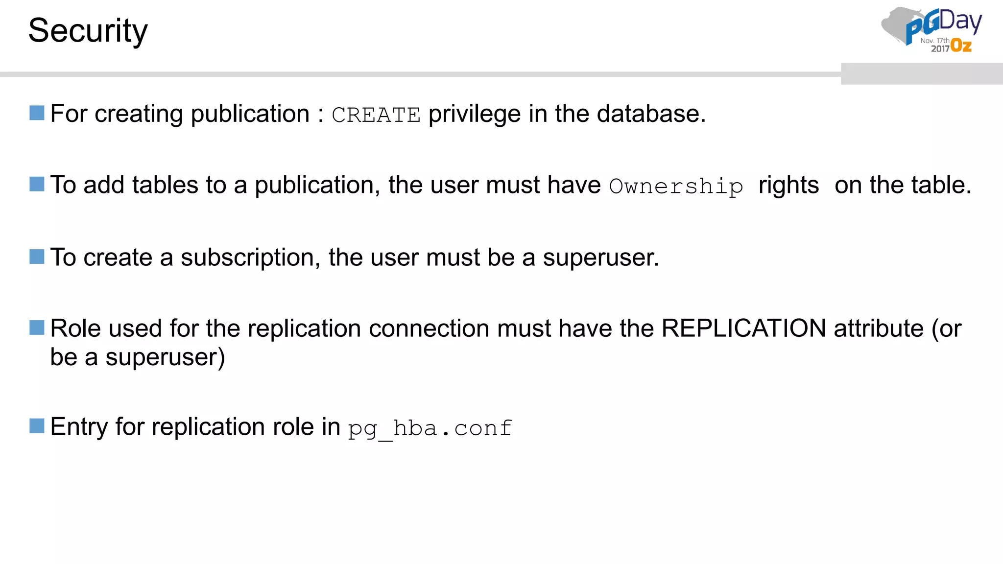 Security
For creating publication : CREATE privilege in the database.
To add tables to a publication, the user must have Ownership rights on the table.
To create a subscription, the user must be a superuser.
Role used for the replication connection must have the REPLICATION attribute (or
be a superuser)
Entry for replication role in pg_hba.conf
 