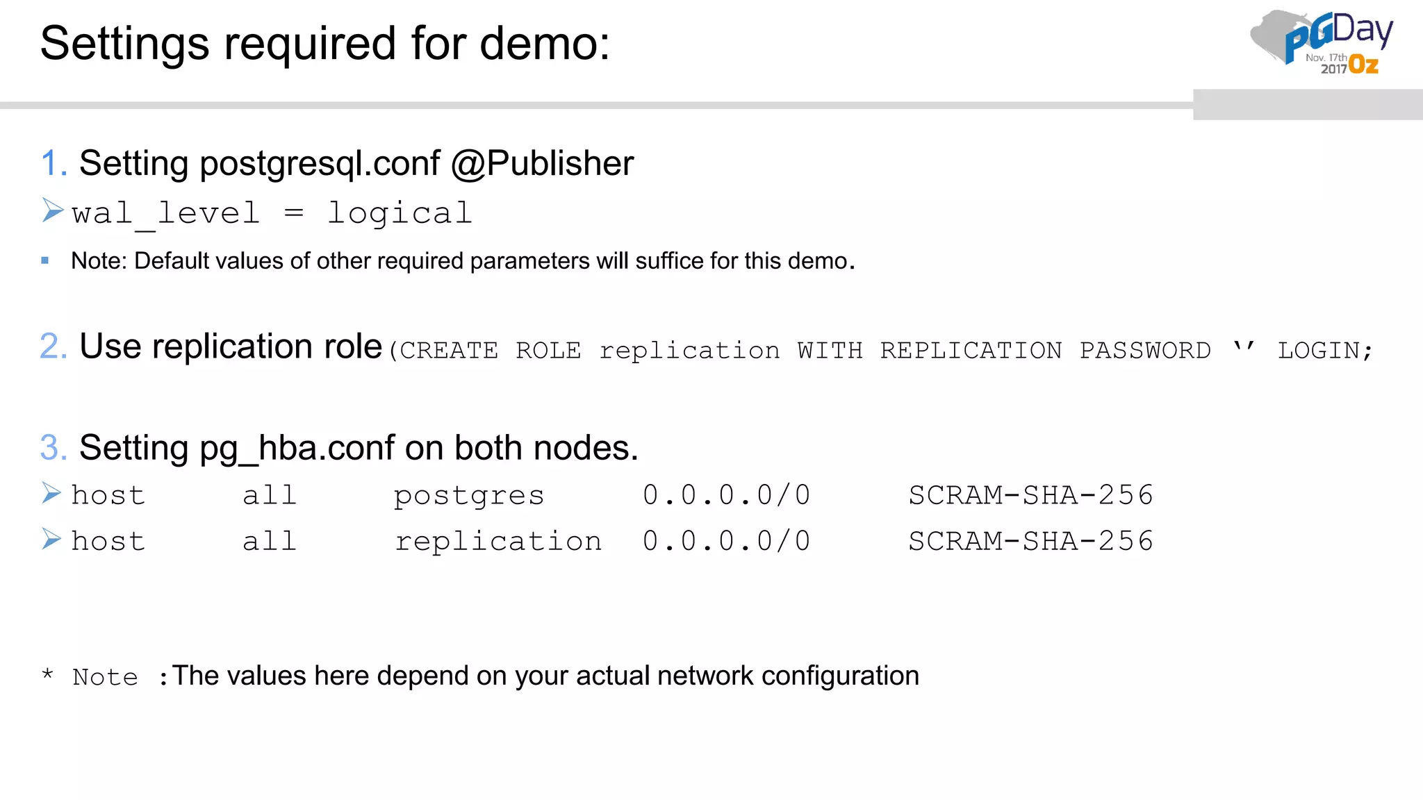 Settings required for demo:
1. Setting postgresql.conf @Publisher
wal_level = logical
 Note: Default values of other required parameters will suffice for this demo.
2. Use replication role(CREATE ROLE replication WITH REPLICATION PASSWORD ‘’ LOGIN;
3. Setting pg_hba.conf on both nodes.
 host all postgres 0.0.0.0/0 SCRAM-SHA-256
 host all replication 0.0.0.0/0 SCRAM-SHA-256
* Note :The values here depend on your actual network configuration
 
