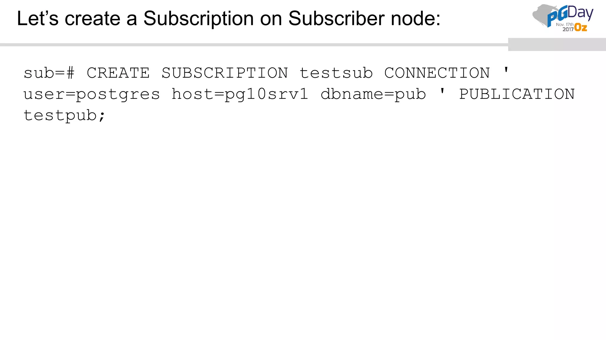 Let’s create a Subscription on Subscriber node:
sub=# CREATE SUBSCRIPTION testsub CONNECTION '
user=postgres host=pg10srv1 dbname=pub ' PUBLICATION
testpub;
 