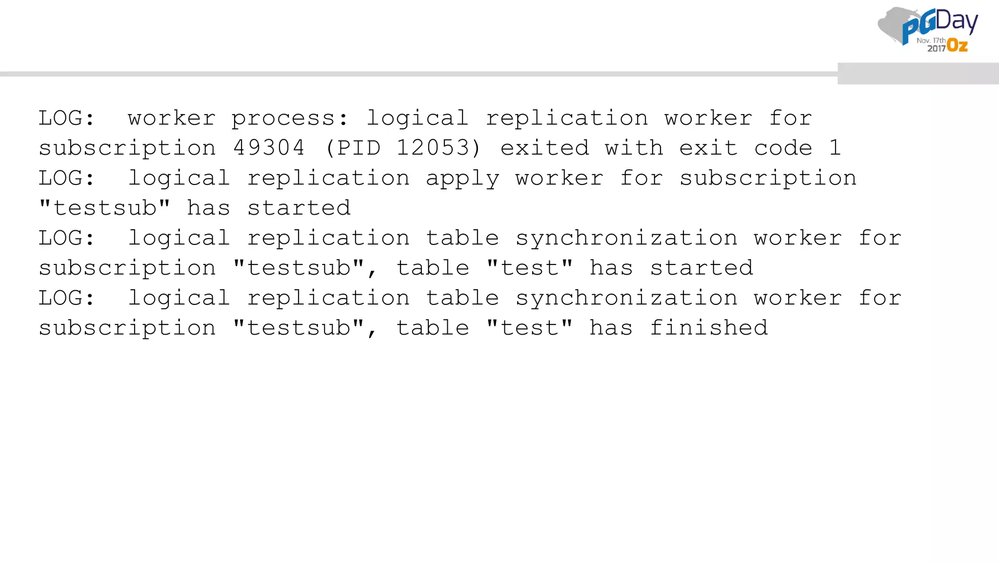 LOG: worker process: logical replication worker for
subscription 49304 (PID 12053) exited with exit code 1
LOG: logical replication apply worker for subscription
"testsub" has started
LOG: logical replication table synchronization worker for
subscription "testsub", table "test" has started
LOG: logical replication table synchronization worker for
subscription "testsub", table "test" has finished
 