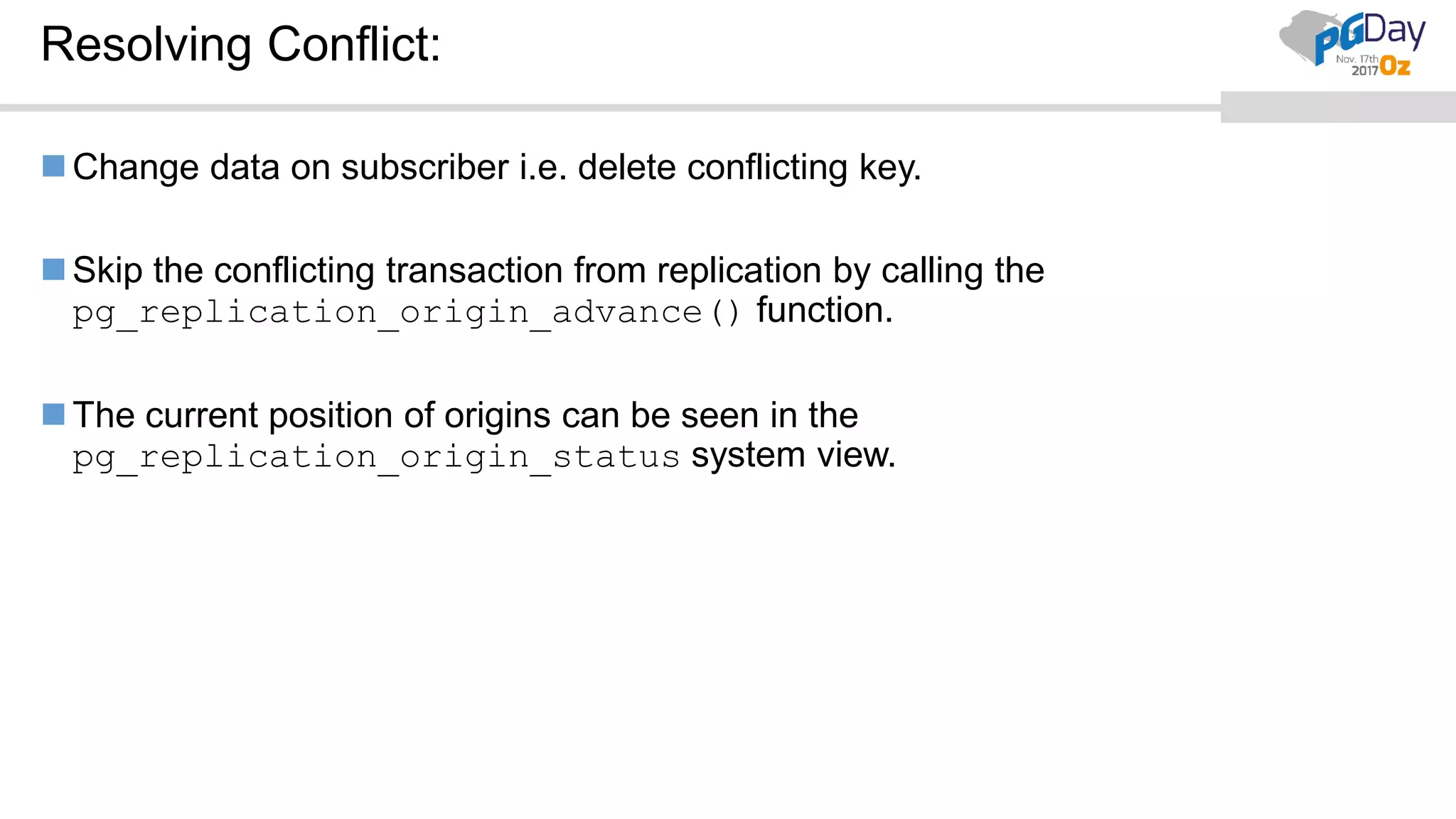 Resolving Conflict:
Change data on subscriber i.e. delete conflicting key.
Skip the conflicting transaction from replication by calling the
pg_replication_origin_advance() function.
The current position of origins can be seen in the
pg_replication_origin_status system view.
 