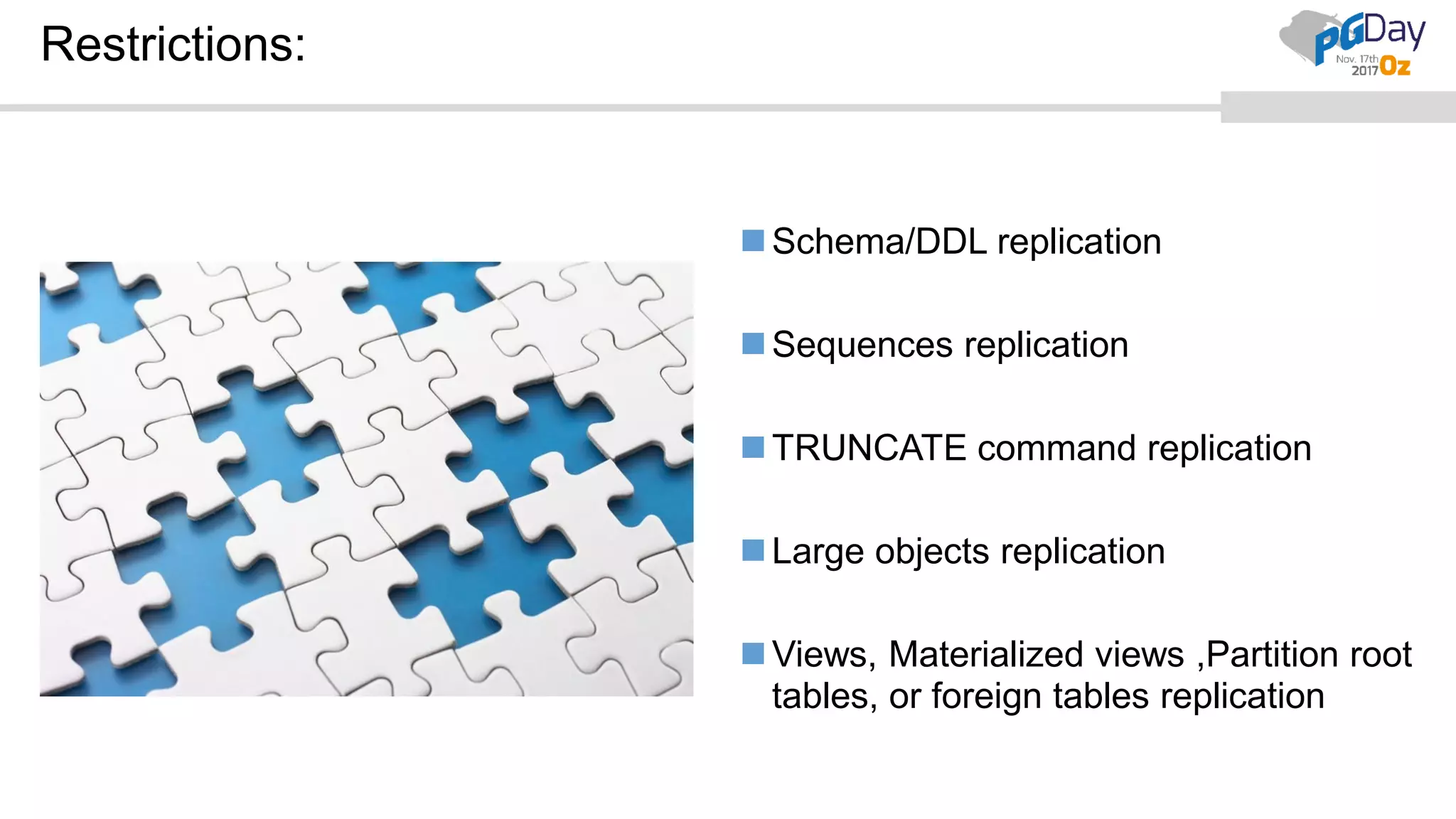Restrictions:
Schema/DDL replication
Sequences replication
TRUNCATE command replication
Large objects replication
Views, Materialized views ,Partition root
tables, or foreign tables replication
 