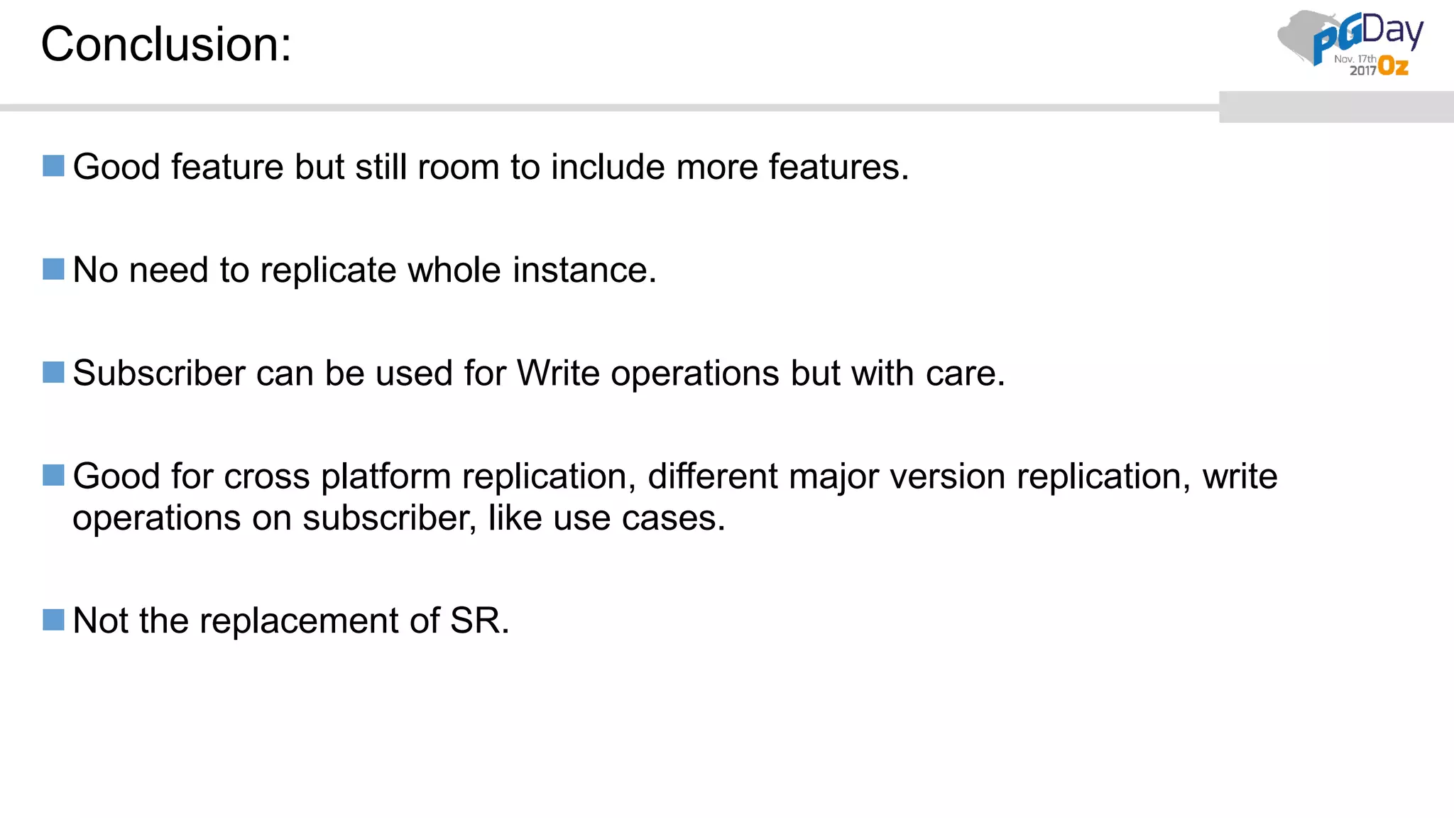 Conclusion:
Good feature but still room to include more features.
No need to replicate whole instance.
Subscriber can be used for Write operations but with care.
Good for cross platform replication, different major version replication, write
operations on subscriber, like use cases.
Not the replacement of SR.
 