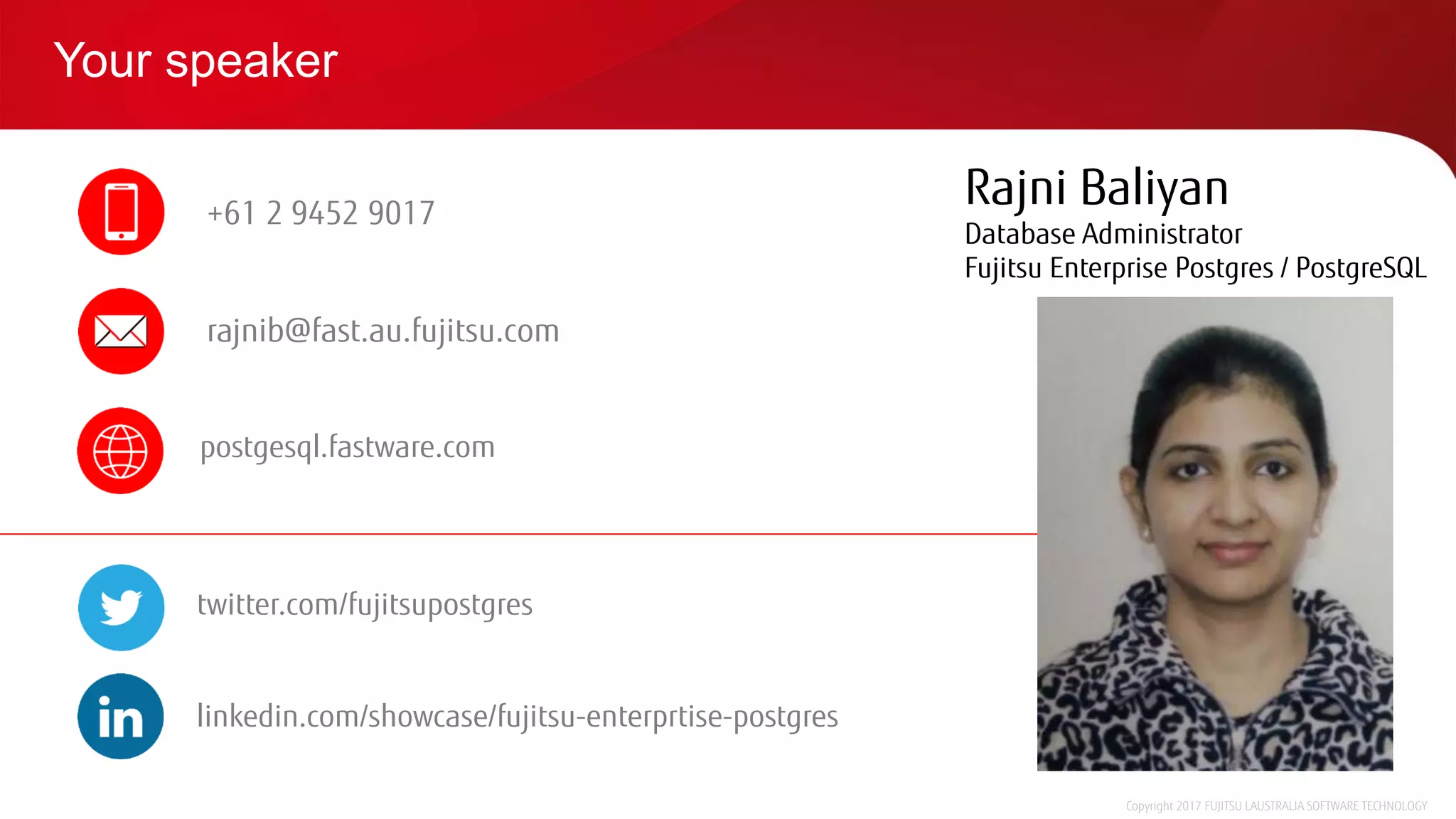Your speaker
Copyright 2017 FUJITSU LAUSTRALIA SOFTWARE TECHNOLOGY
Rajni Baliyan
Database Administrator
Fujitsu Enterprise Postgres / PostgreSQL
+61 2 9452 9017
rajnib@fast.au.fujitsu.com
postgesql.fastware.com
twitter.com/fujitsupostgres
linkedin.com/showcase/fujitsu-enterprtise-postgres
 