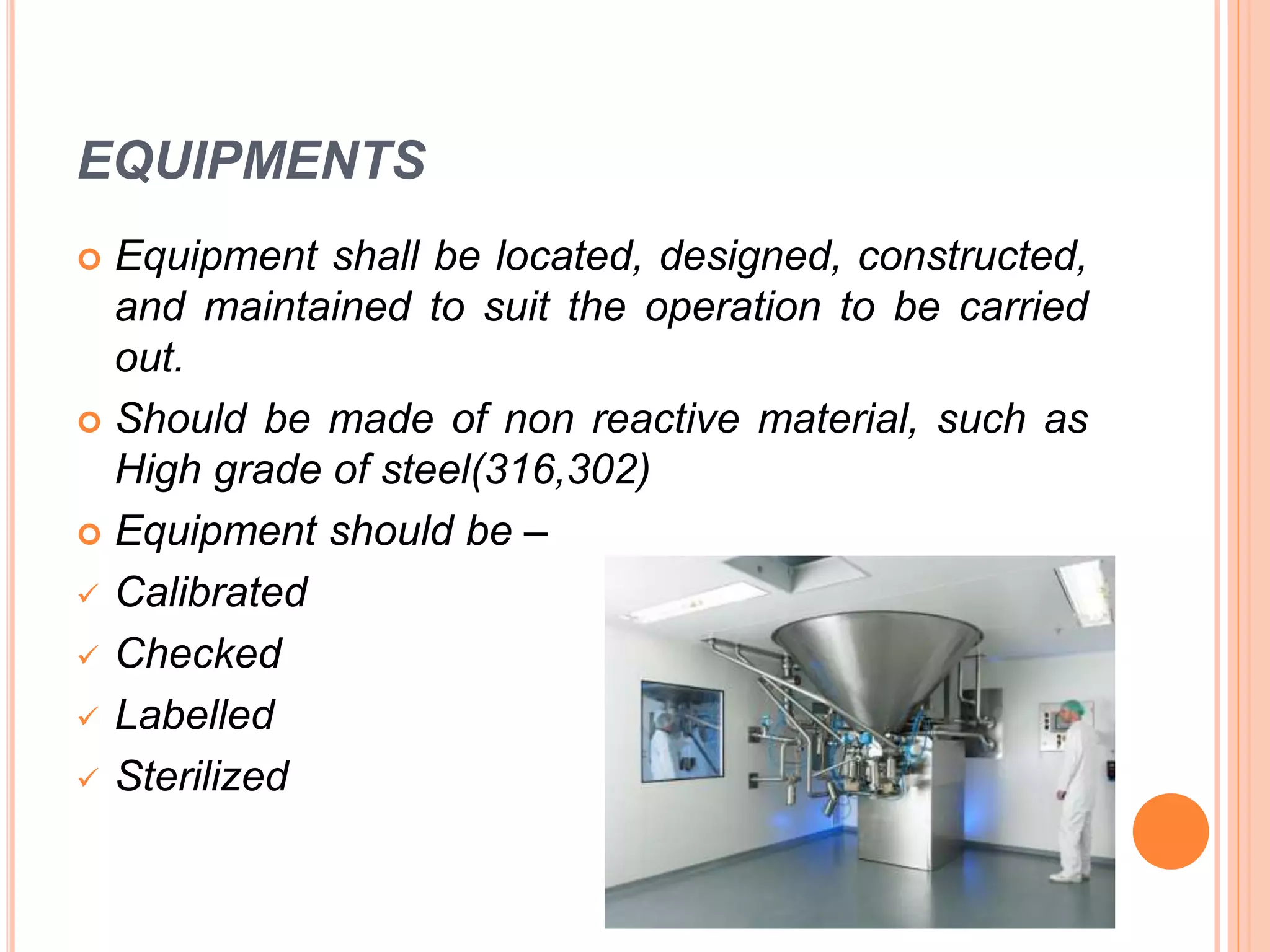 EQUIPMENTS
 Equipment shall be located, designed, constructed,
and maintained to suit the operation to be carried
out.
 Should be made of non reactive material, such as
High grade of steel(316,302)
 Equipment should be –
 Calibrated
 Checked
 Labelled
 Sterilized
 