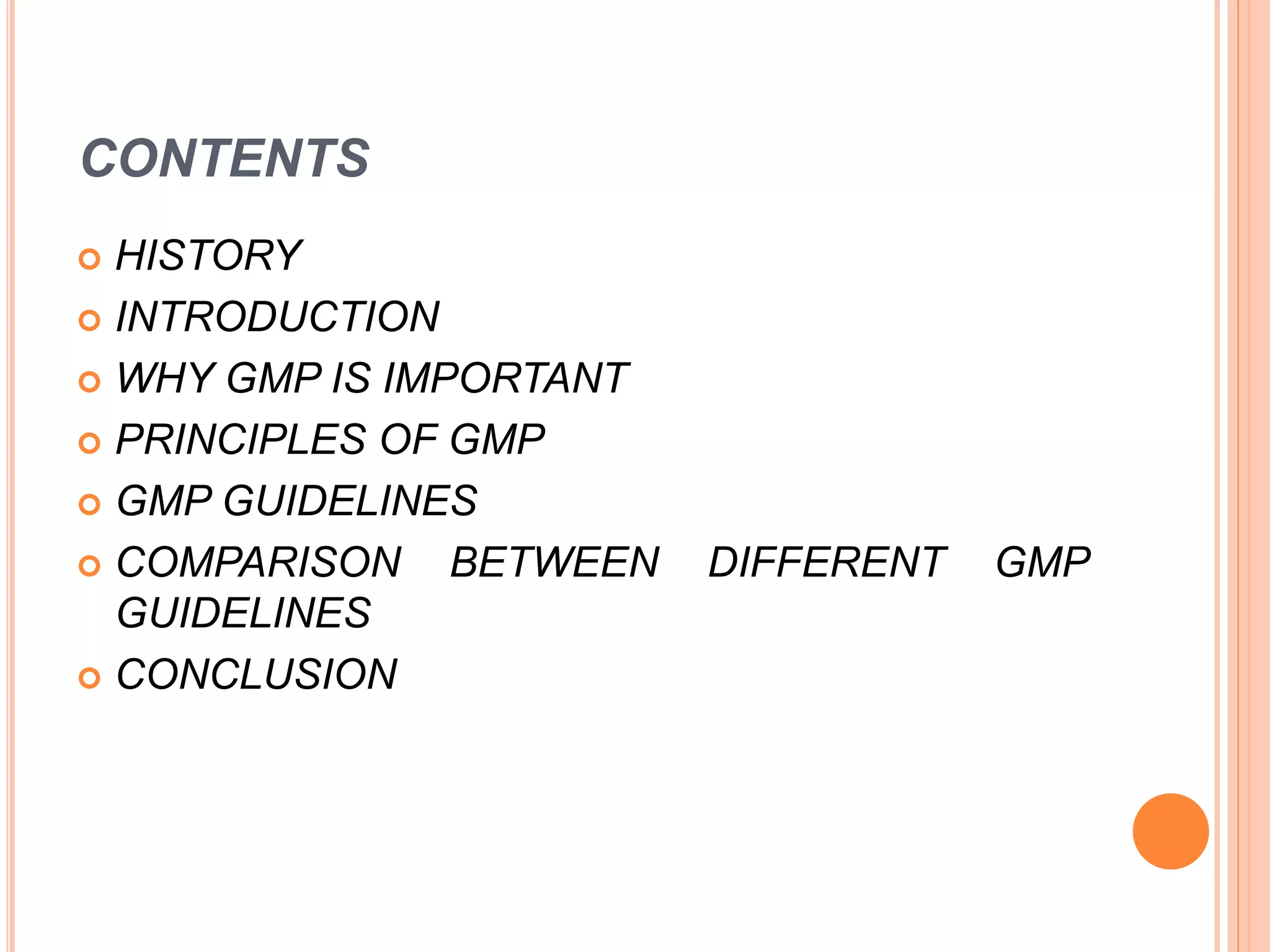 CONTENTS
 HISTORY
 INTRODUCTION
 WHY GMP IS IMPORTANT
 PRINCIPLES OF GMP
 GMP GUIDELINES
 COMPARISON BETWEEN DIFFERENT GMP
GUIDELINES
 CONCLUSION
 