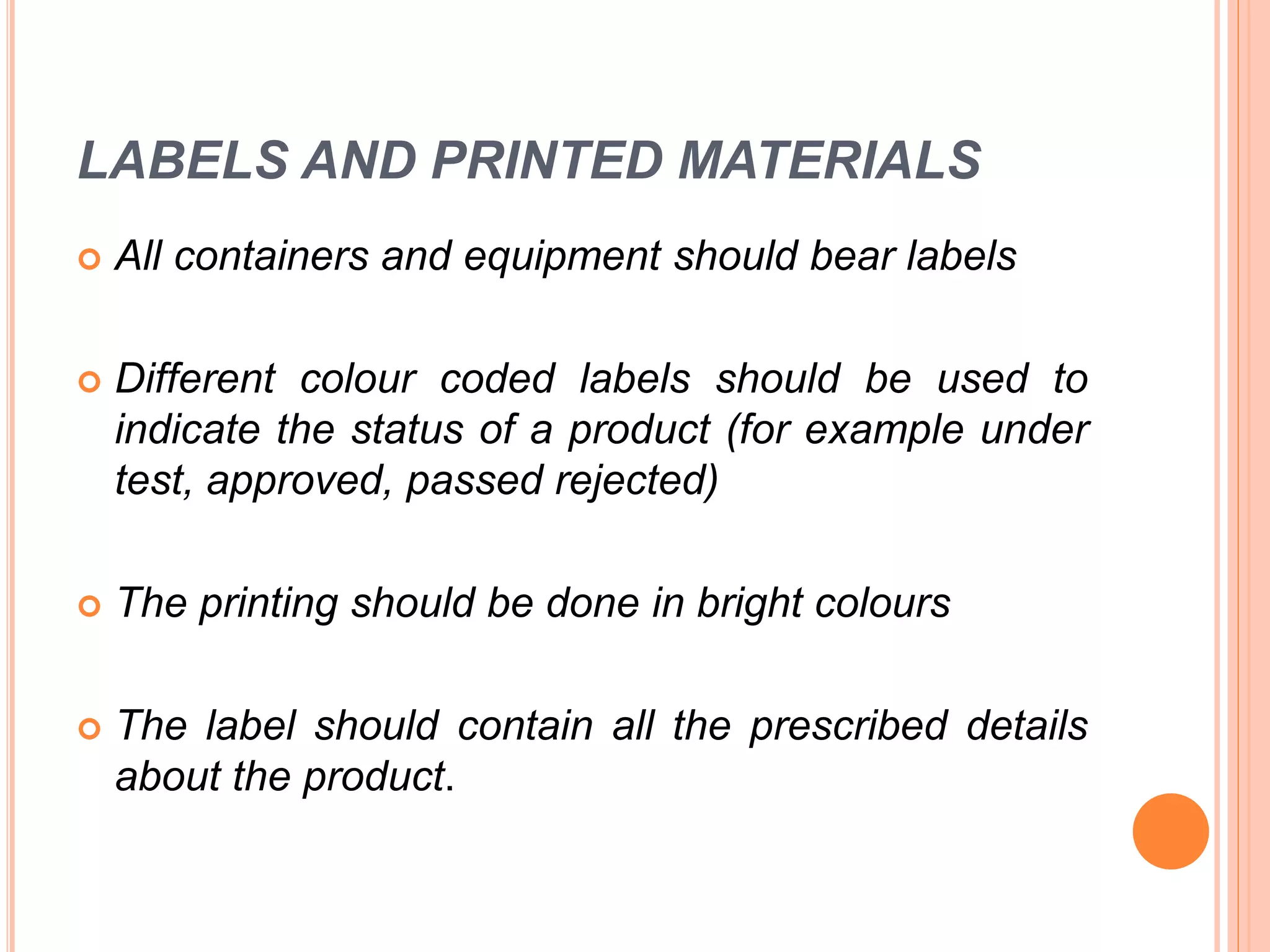 LABELS AND PRINTED MATERIALS
 All containers and equipment should bear labels
 Different colour coded labels should be used to
indicate the status of a product (for example under
test, approved, passed rejected)
 The printing should be done in bright colours
 The label should contain all the prescribed details
about the product.
 
