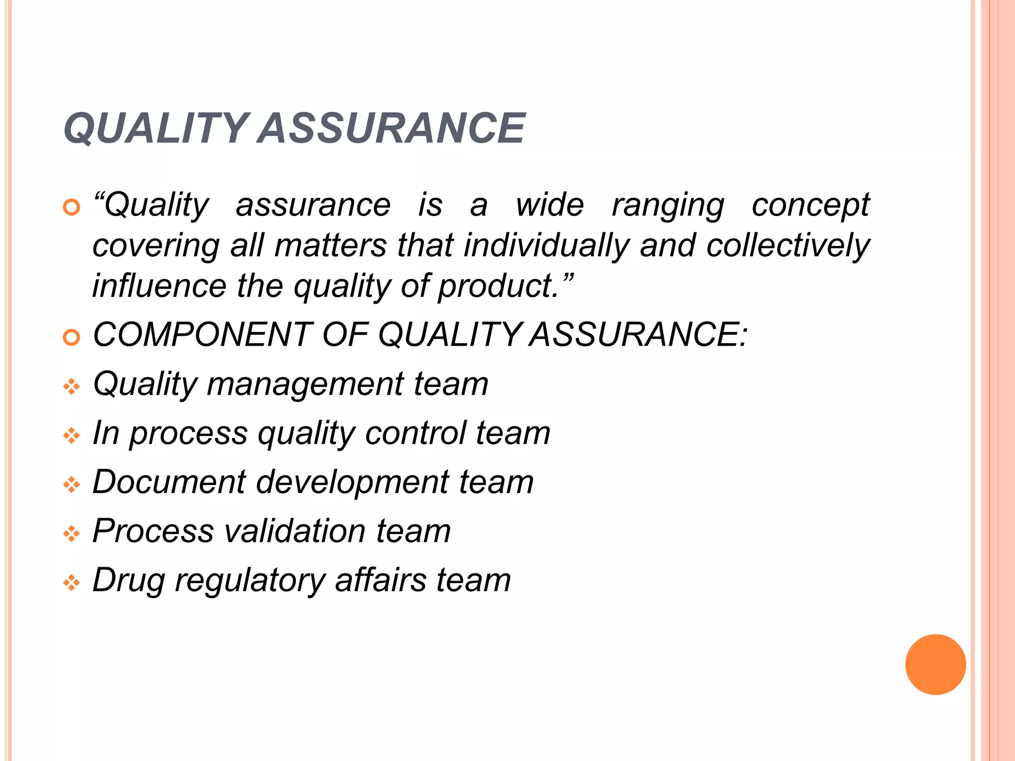 QUALITY ASSURANCE
 “Quality assurance is a wide ranging concept
covering all matters that individually and collectively
influence the quality of product.”
 COMPONENT OF QUALITY ASSURANCE:
 Quality management team
 In process quality control team
 Document development team
 Process validation team
 Drug regulatory affairs team
 