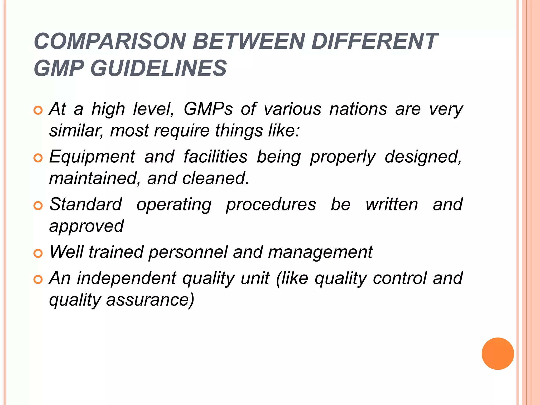 COMPARISON BETWEEN DIFFERENT
GMP GUIDELINES
 At a high level, GMPs of various nations are very
similar, most require things like:
 Equipment and facilities being properly designed,
maintained, and cleaned.
 Standard operating procedures be written and
approved
 Well trained personnel and management
 An independent quality unit (like quality control and
quality assurance)
 