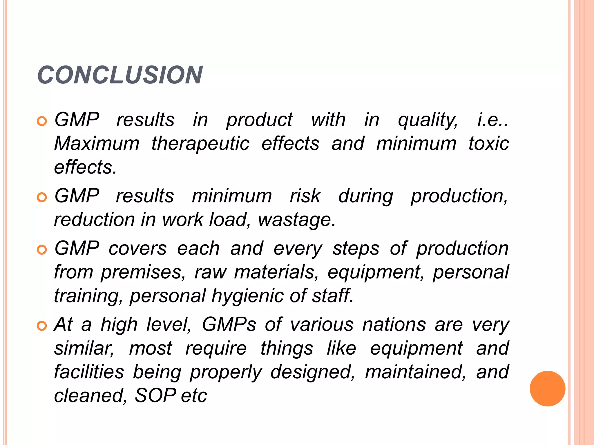 CONCLUSION
 GMP results in product with in quality, i.e..
Maximum therapeutic effects and minimum toxic
effects.
 GMP results minimum risk during production,
reduction in work load, wastage.
 GMP covers each and every steps of production
from premises, raw materials, equipment, personal
training, personal hygienic of staff.
 At a high level, GMPs of various nations are very
similar, most require things like equipment and
facilities being properly designed, maintained, and
cleaned, SOP etc
 