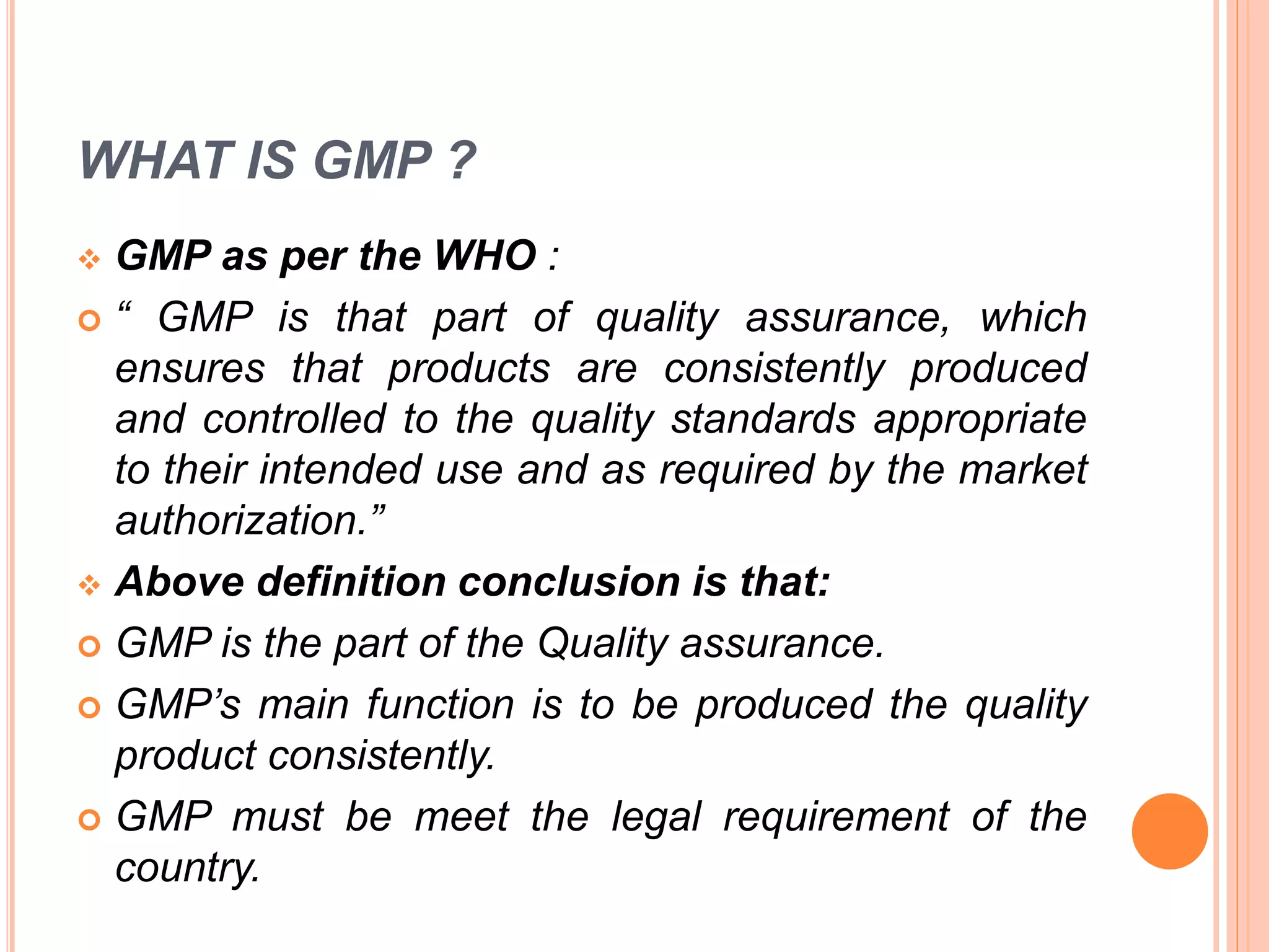 WHAT IS GMP ?
 GMP as per the WHO :
 “ GMP is that part of quality assurance, which
ensures that products are consistently produced
and controlled to the quality standards appropriate
to their intended use and as required by the market
authorization.”
 Above definition conclusion is that:
 GMP is the part of the Quality assurance.
 GMP’s main function is to be produced the quality
product consistently.
 GMP must be meet the legal requirement of the
country.
 