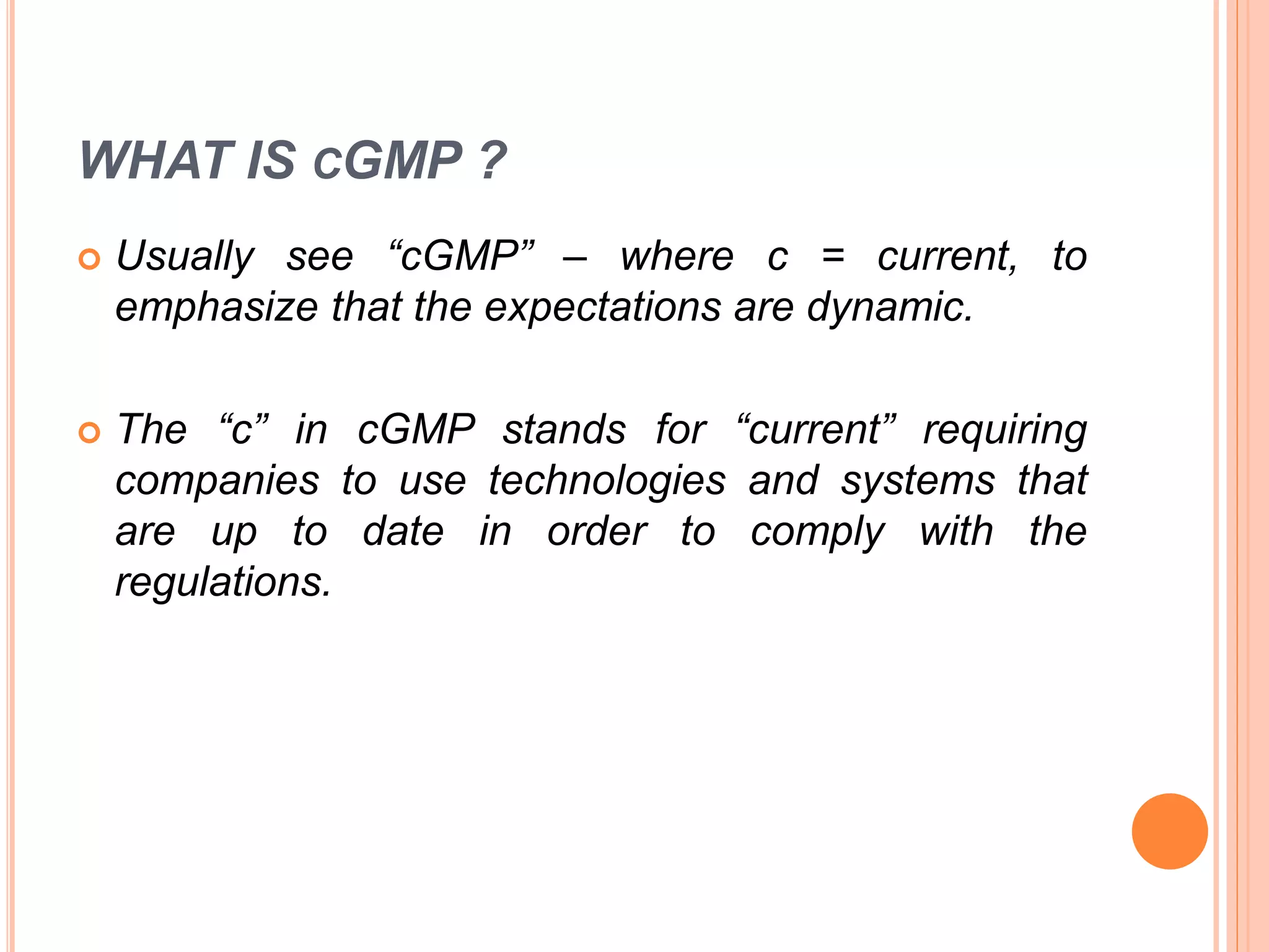 WHAT IS CGMP ?
 Usually see “cGMP” – where c = current, to
emphasize that the expectations are dynamic.
 The “c” in cGMP stands for “current” requiring
companies to use technologies and systems that
are up to date in order to comply with the
regulations.
 