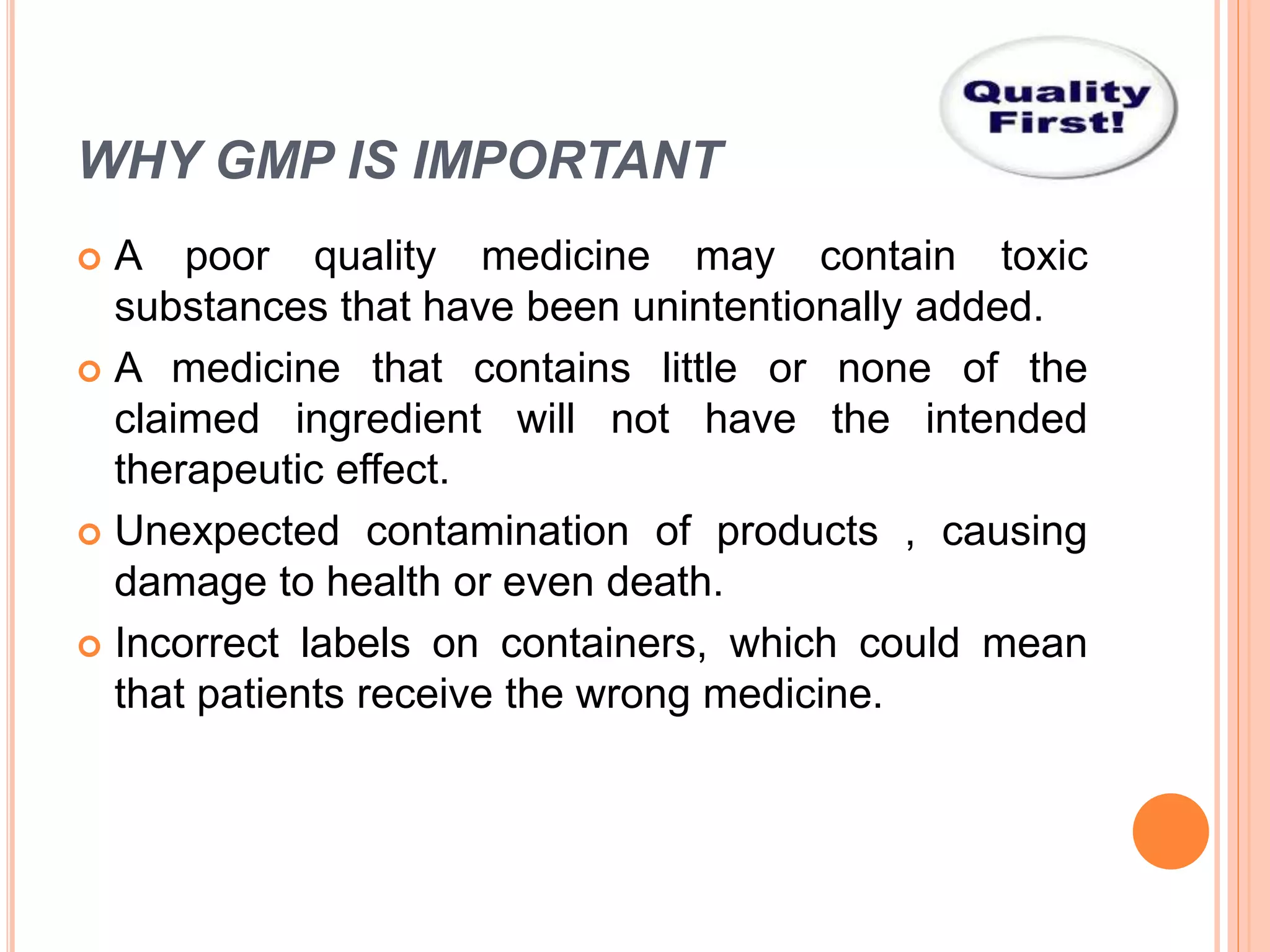 WHY GMP IS IMPORTANT
 A poor quality medicine may contain toxic
substances that have been unintentionally added.
 A medicine that contains little or none of the
claimed ingredient will not have the intended
therapeutic effect.
 Unexpected contamination of products , causing
damage to health or even death.
 Incorrect labels on containers, which could mean
that patients receive the wrong medicine.
 