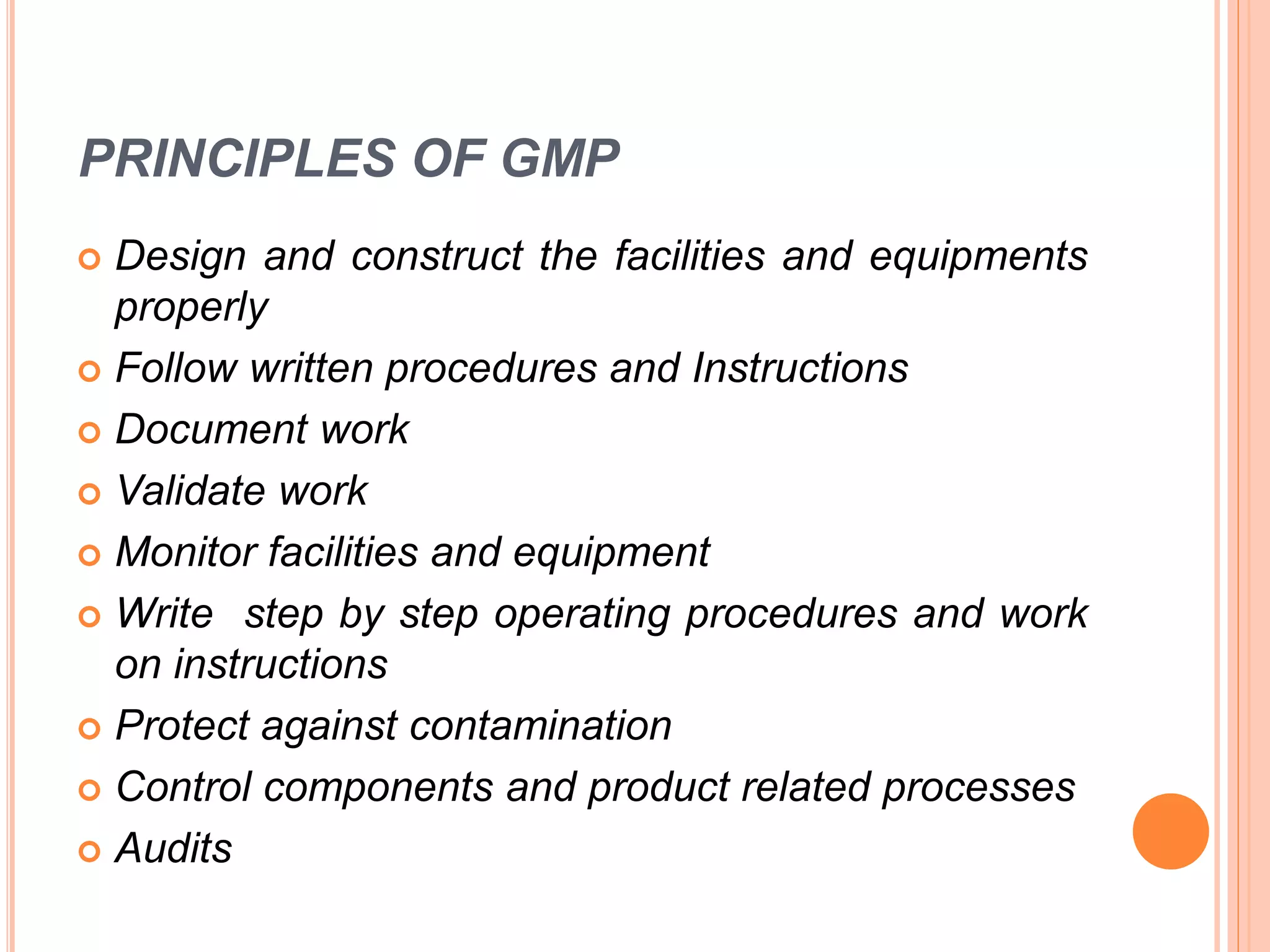PRINCIPLES OF GMP
 Design and construct the facilities and equipments
properly
 Follow written procedures and Instructions
 Document work
 Validate work
 Monitor facilities and equipment
 Write step by step operating procedures and work
on instructions
 Protect against contamination
 Control components and product related processes
 Audits
 