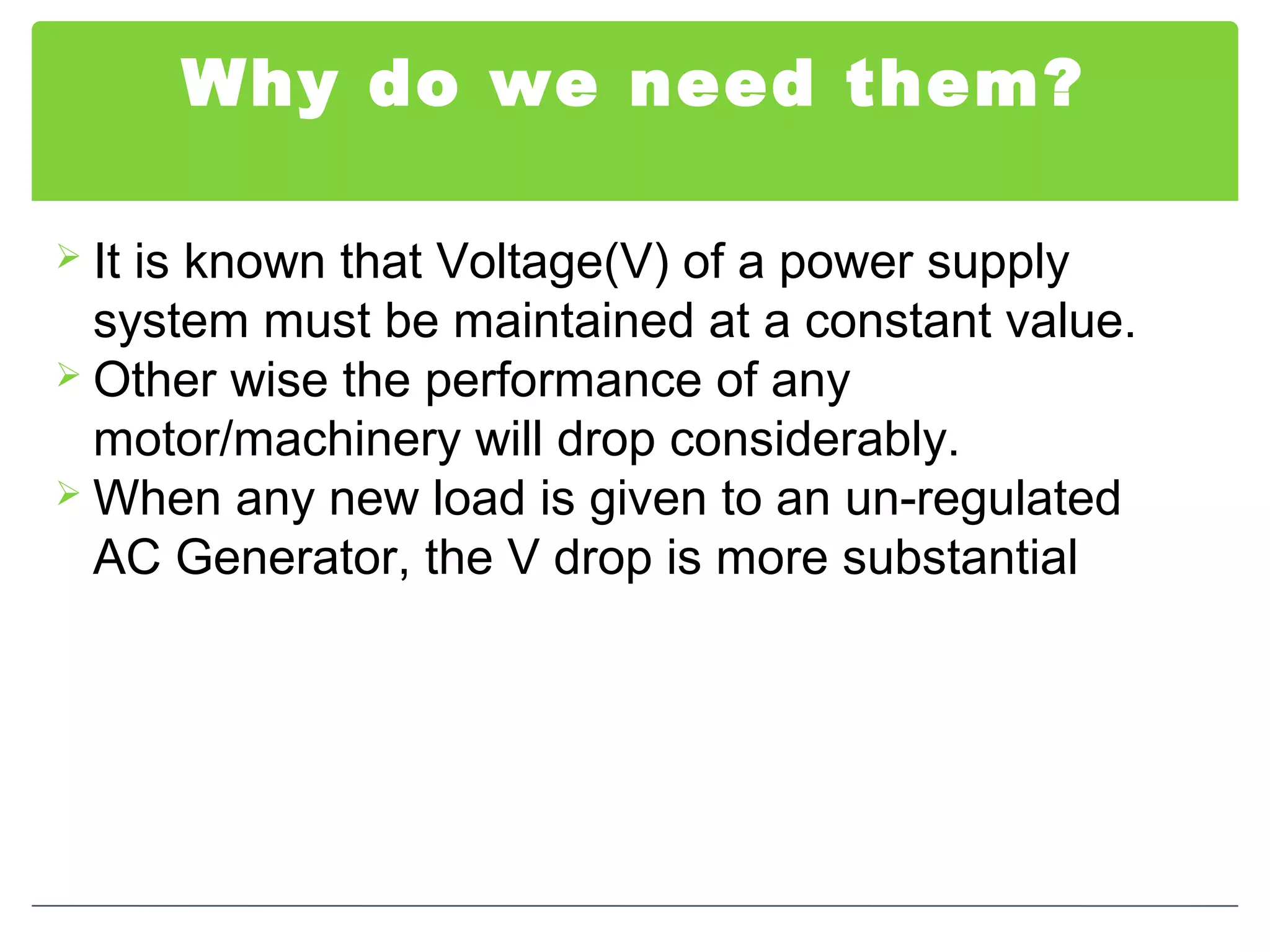 Why do we need them?
 It is known that Voltage(V) of a power supply
system must be maintained at a constant value.
 Other wise the performance of any
motor/machinery will drop considerably.
 When any new load is given to an un-regulated
AC Generator, the V drop is more substantial
 
