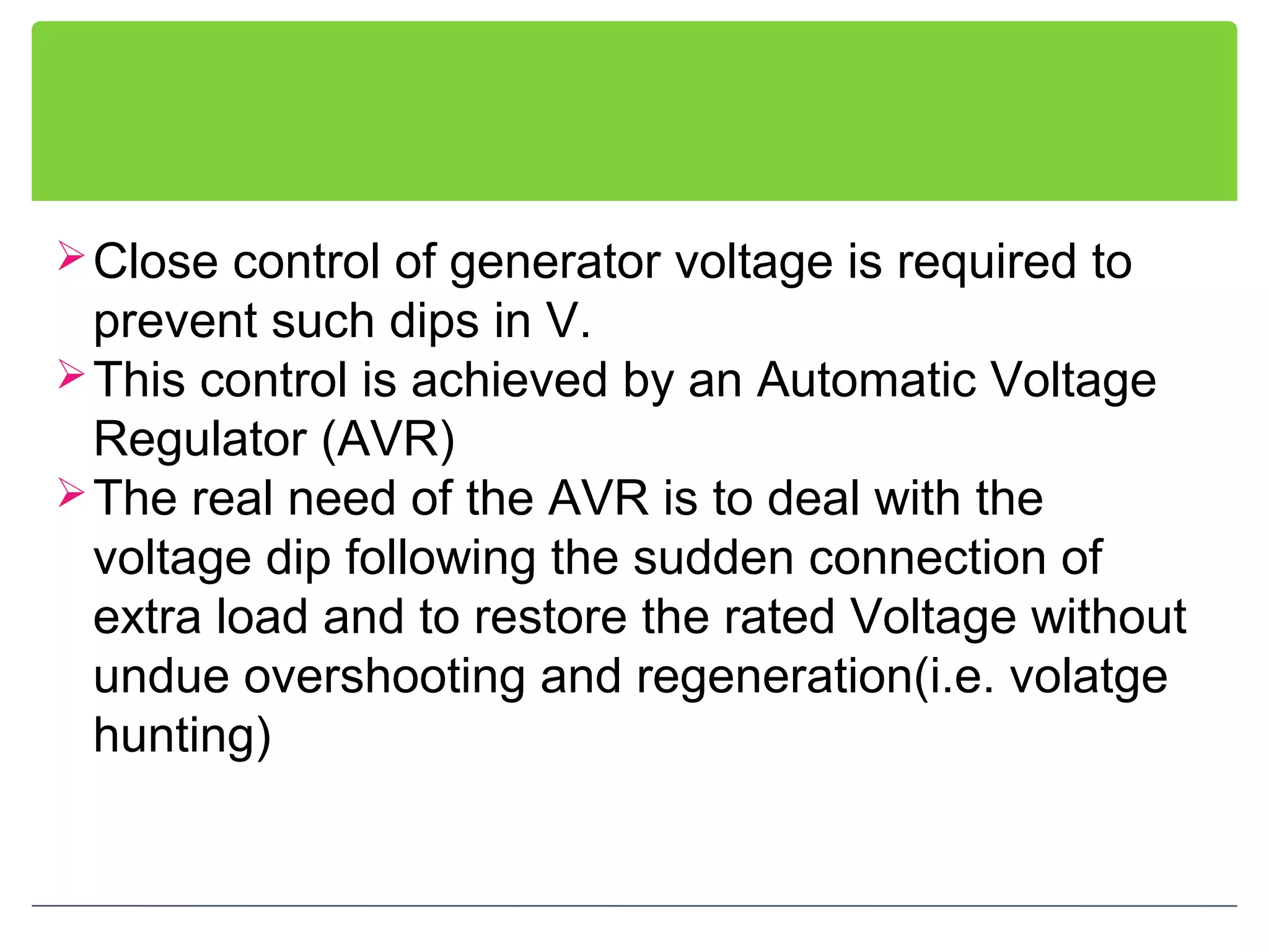 Close control of generator voltage is required to
prevent such dips in V.
This control is achieved by an Automatic Voltage
Regulator (AVR)
The real need of the AVR is to deal with the
voltage dip following the sudden connection of
extra load and to restore the rated Voltage without
undue overshooting and regeneration(i.e. volatge
hunting)
 