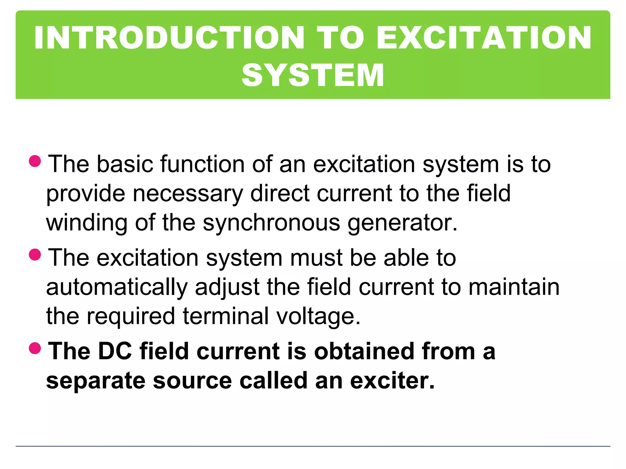 INTRODUCTION TO EXCITATION
SYSTEM
The basic function of an excitation system is to
provide necessary direct current to the field
winding of the synchronous generator.
The excitation system must be able to
automatically adjust the field current to maintain
the required terminal voltage.
The DC field current is obtained from a
separate source called an exciter.
 
