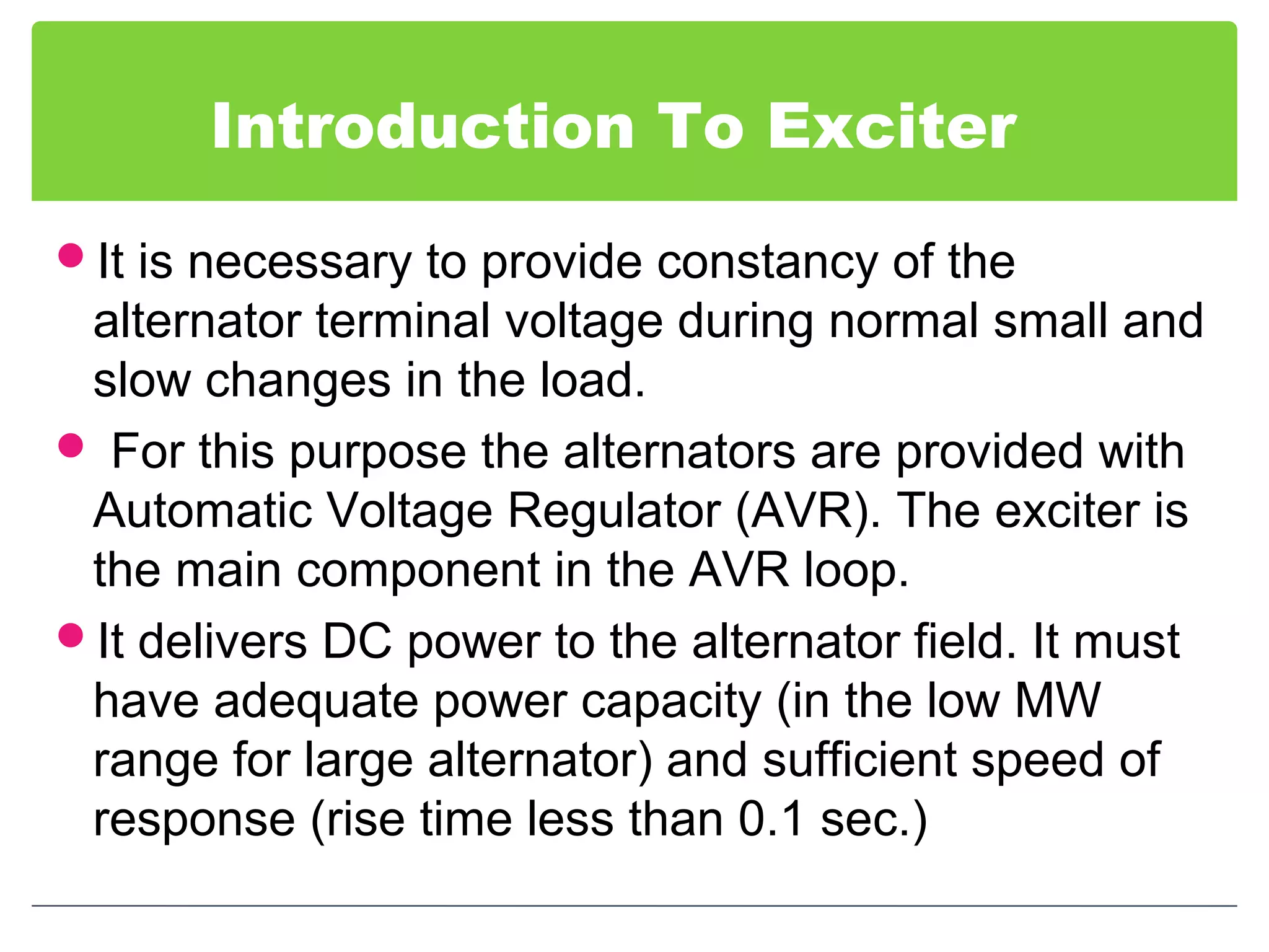 Introduction To Exciter
It is necessary to provide constancy of the
alternator terminal voltage during normal small and
slow changes in the load.
 For this purpose the alternators are provided with
Automatic Voltage Regulator (AVR). The exciter is
the main component in the AVR loop.
It delivers DC power to the alternator field. It must
have adequate power capacity (in the low MW
range for large alternator) and sufficient speed of
response (rise time less than 0.1 sec.)
 