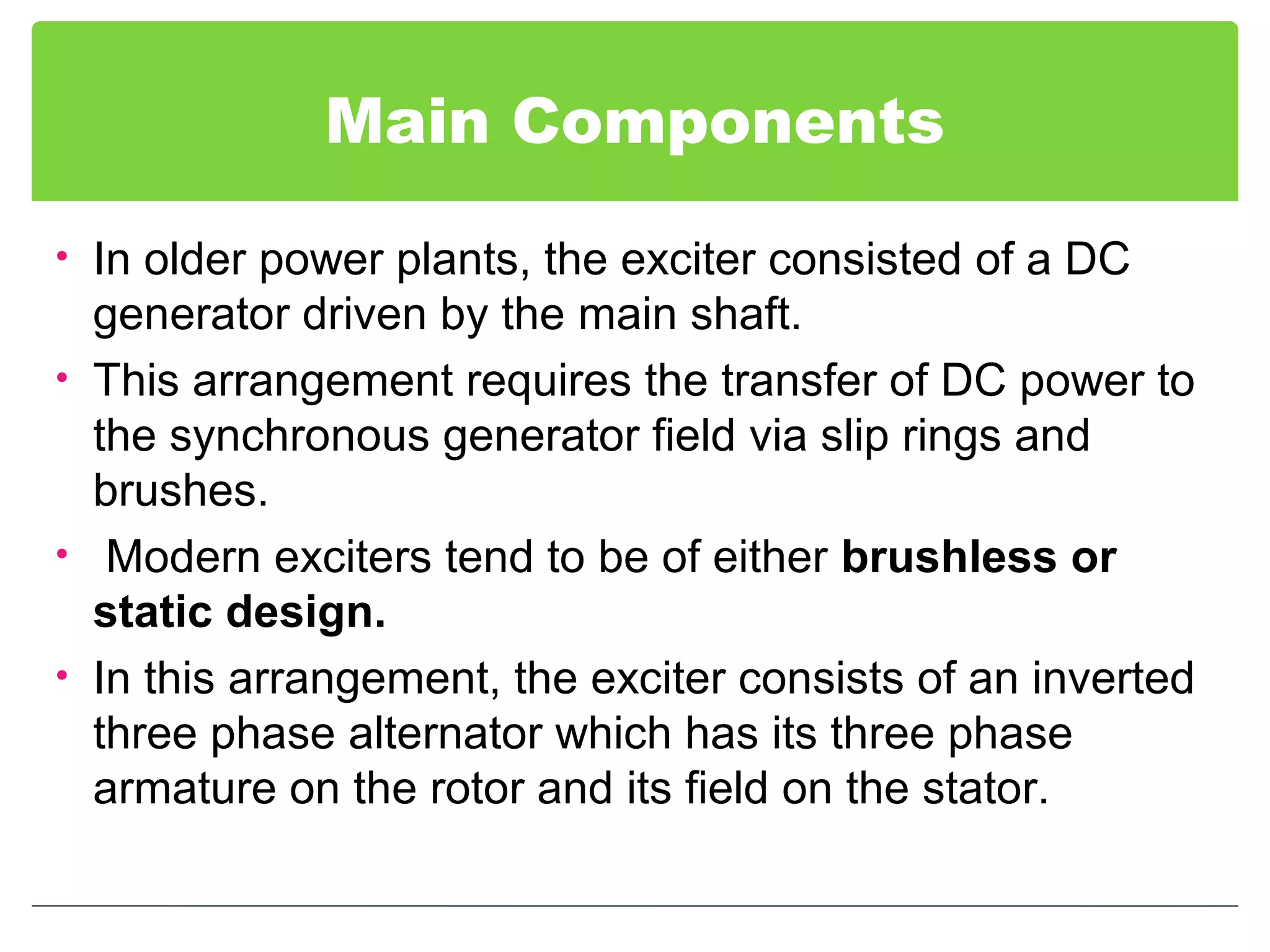 Main Components
• In older power plants, the exciter consisted of a DC
generator driven by the main shaft.
• This arrangement requires the transfer of DC power to
the synchronous generator field via slip rings and
brushes.
• Modern exciters tend to be of either brushless or
static design.
• In this arrangement, the exciter consists of an inverted
three phase alternator which has its three phase
armature on the rotor and its field on the stator.
 