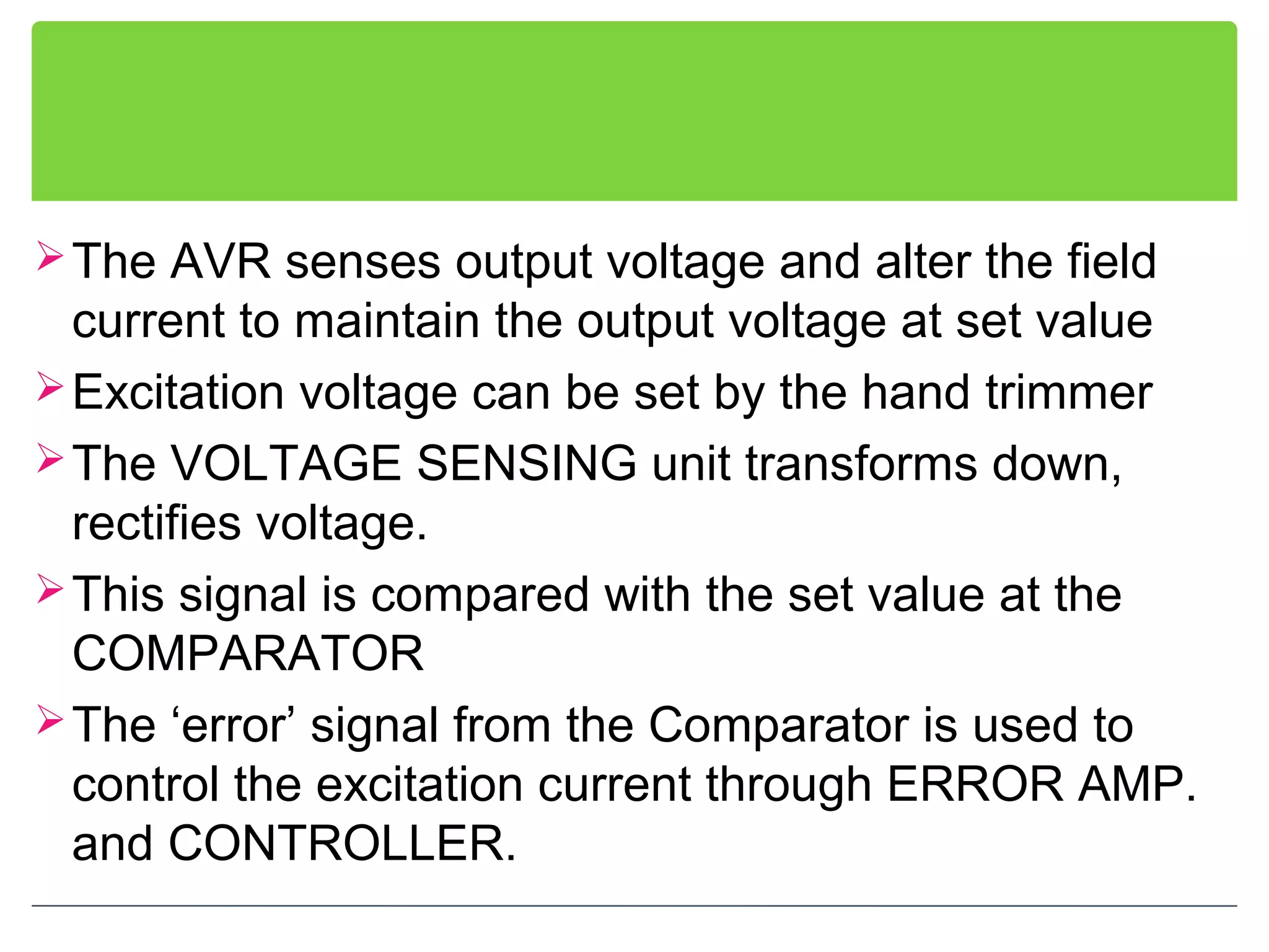 The AVR senses output voltage and alter the field
current to maintain the output voltage at set value
Excitation voltage can be set by the hand trimmer
The VOLTAGE SENSING unit transforms down,
rectifies voltage.
This signal is compared with the set value at the
COMPARATOR
The ‘error’ signal from the Comparator is used to
control the excitation current through ERROR AMP.
and CONTROLLER.
 