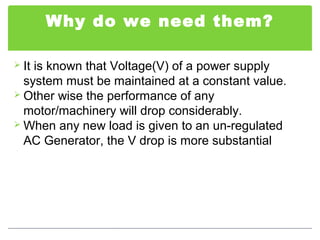 Why do we need them?
 It is known that Voltage(V) of a power supply
system must be maintained at a constant value.
 Other wise the performance of any
motor/machinery will drop considerably.
 When any new load is given to an un-regulated
AC Generator, the V drop is more substantial
 