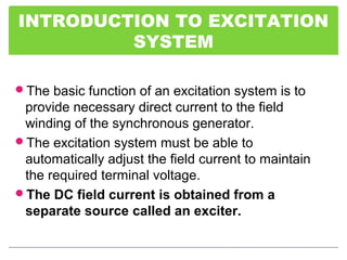 INTRODUCTION TO EXCITATION
SYSTEM
The basic function of an excitation system is to
provide necessary direct current to the field
winding of the synchronous generator.
The excitation system must be able to
automatically adjust the field current to maintain
the required terminal voltage.
The DC field current is obtained from a
separate source called an exciter.
 