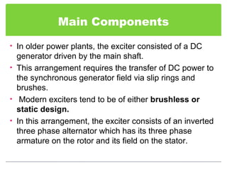 Main Components
• In older power plants, the exciter consisted of a DC
generator driven by the main shaft.
• This arrangement requires the transfer of DC power to
the synchronous generator field via slip rings and
brushes.
• Modern exciters tend to be of either brushless or
static design.
• In this arrangement, the exciter consists of an inverted
three phase alternator which has its three phase
armature on the rotor and its field on the stator.
 