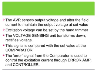 The AVR senses output voltage and alter the field
current to maintain the output voltage at set value
Excitation voltage can be set by the hand trimmer
The VOLTAGE SENSING unit transforms down,
rectifies voltage.
This signal is compared with the set value at the
COMPARATOR
The ‘error’ signal from the Comparator is used to
control the excitation current through ERROR AMP.
and CONTROLLER.
 