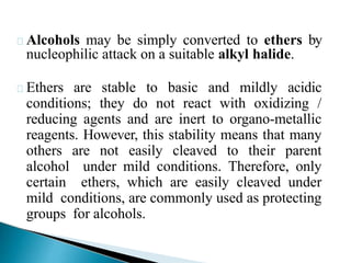 Alcohols may be simply converted to ethers by
nucleophilic attack on a suitable alkyl halide.
Ethers are stable to basic and mildly acidic
conditions; they do not react with oxidizing /
reducing agents and are inert to organo-metallic
reagents. However, this stability means that many
others are not easily cleaved to their parent
alcohol under mild conditions. Therefore, only
certain ethers, which are easily cleaved under
mild conditions, are commonly used as protecting
groups for alcohols.
 