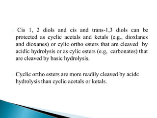 Cis 1, 2 diols and cis and trans-1,3 diols can be
protected as cyclic acetals and ketals (e.g., dioxlanes
and dioxanes) or cylic ortho esters that are cleaved by
acidic hydrolysis or as cylic esters (e.g, carbonates) that
are cleaved by basic hydrolysis.
Cyclic ortho esters are more readily cleaved by acidc
hydrolysis than cyclic acetals or ketals.
 