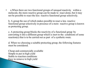 • a.When there are two functional groups of unequal reactivity within a
molecule, the more reactive group can be made to react alone, but it may
not be possible to react the less reactive functional group selectively.
b. A group the use of which makes possible to react a less reactive
functional group selectively in presence of a more reactive group is known
as protecting group.
c. A protecting group blocks the reactivity of a functional group by
converting it into a different group which is inert to the conditions of some
reaction(s) that is to be carried out as part of a synthetic route.
d. When we choosing a suitable protecting group, the following features
must be considered.
Cheap and commercially available
Simple to put in high yield
Stable to reaction conditions
Easy to remove in high yield
 